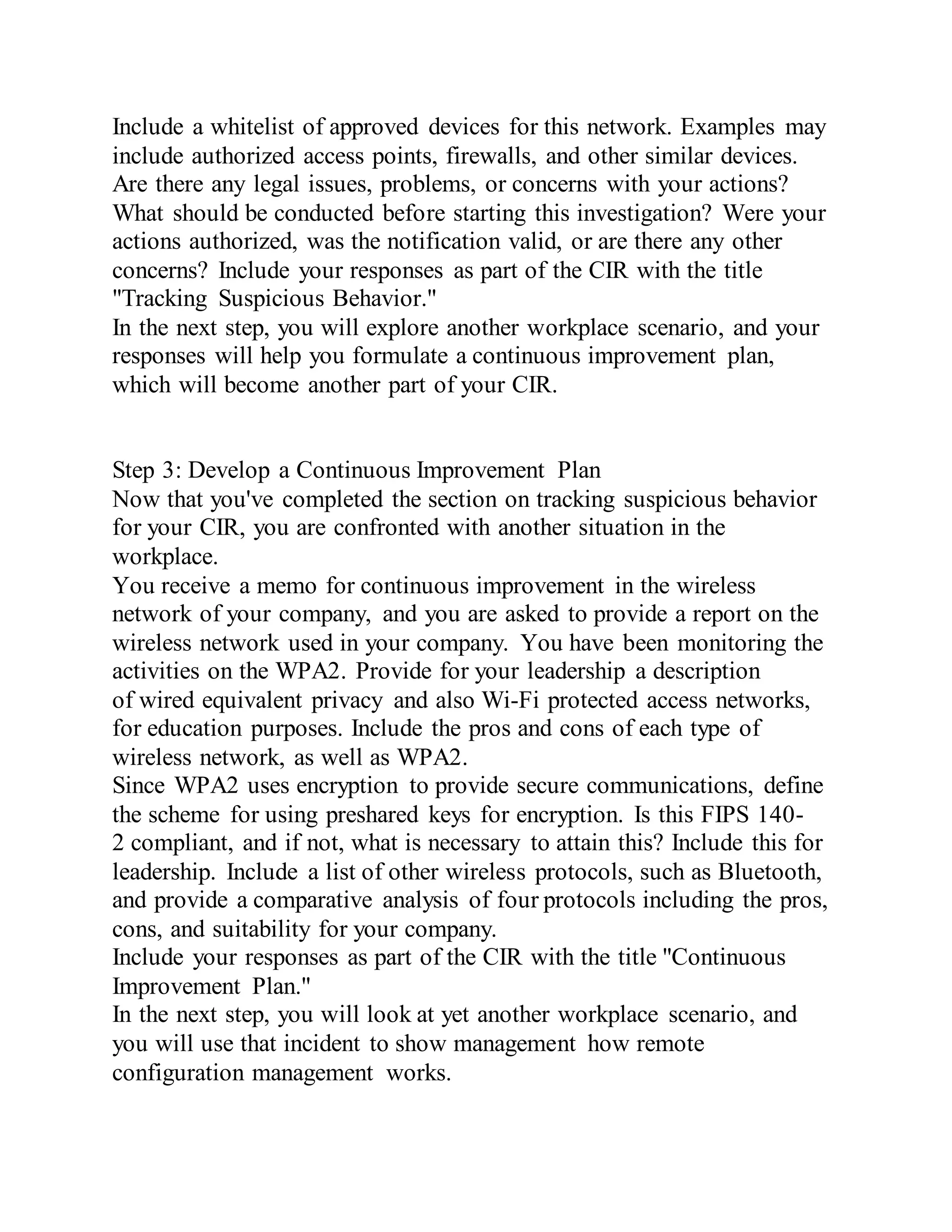 Include a whitelist of approved devices for this network. Examples may
include authorized access points, firewalls, and other similar devices.
Are there any legal issues, problems, or concerns with your actions?
What should be conducted before starting this investigation? Were your
actions authorized, was the notification valid, or are there any other
concerns? Include your responses as part of the CIR with the title
"Tracking Suspicious Behavior."
In the next step, you will explore another workplace scenario, and your
responses will help you formulate a continuous improvement plan,
which will become another part of your CIR.
Step 3: Develop a Continuous Improvement Plan
Now that you've completed the section on tracking suspicious behavior
for your CIR, you are confronted with another situation in the
workplace.
You receive a memo for continuous improvement in the wireless
network of your company, and you are asked to provide a report on the
wireless network used in your company. You have been monitoring the
activities on the WPA2. Provide for your leadership a description
of wired equivalent privacy and also Wi-Fi protected access networks,
for education purposes. Include the pros and cons of each type of
wireless network, as well as WPA2.
Since WPA2 uses encryption to provide secure communications, define
the scheme for using preshared keys for encryption. Is this FIPS 140-
2 compliant, and if not, what is necessary to attain this? Include this for
leadership. Include a list of other wireless protocols, such as Bluetooth,
and provide a comparative analysis of four protocols including the pros,
cons, and suitability for your company.
Include your responses as part of the CIR with the title "Continuous
Improvement Plan."
In the next step, you will look at yet another workplace scenario, and
you will use that incident to show management how remote
configuration management works.
 