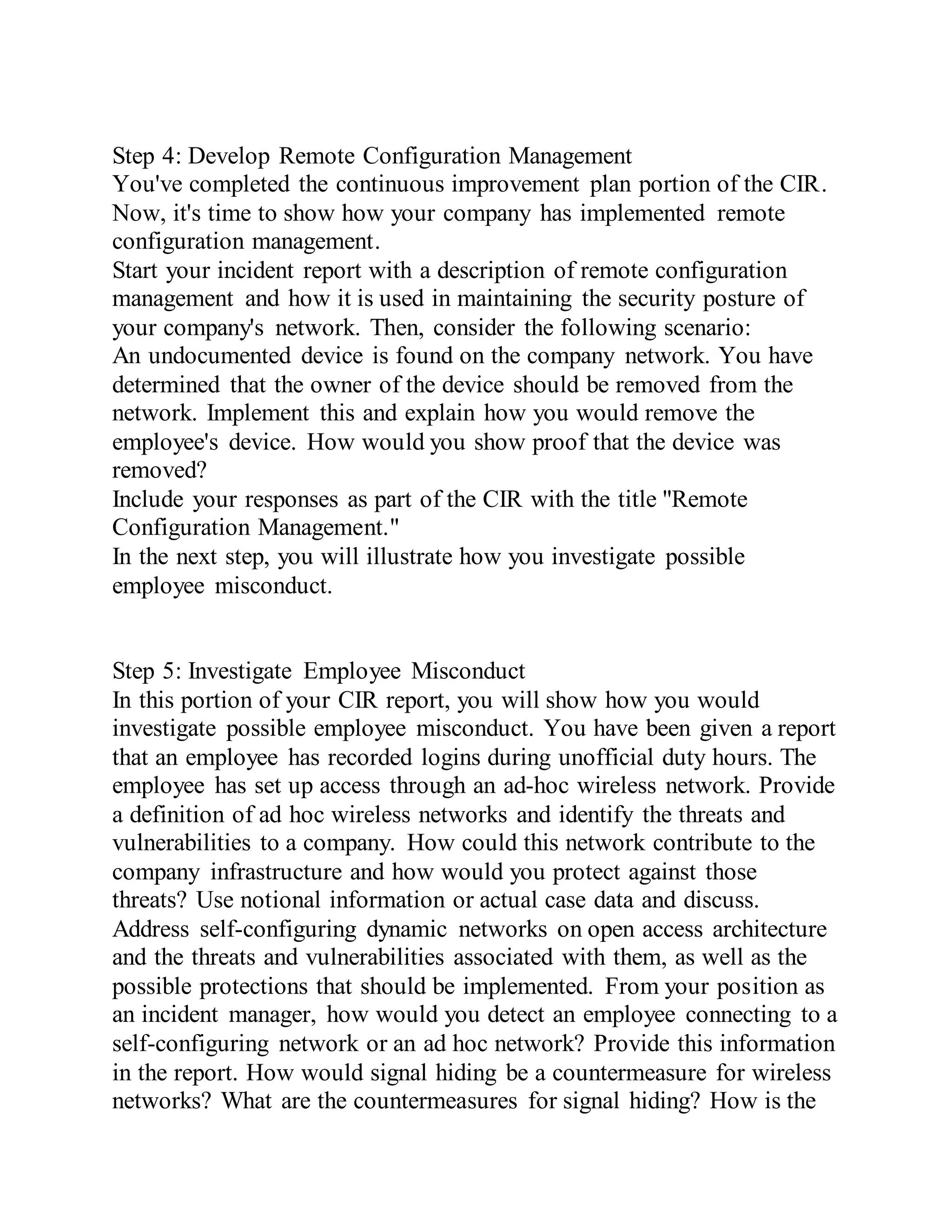 Step 4: Develop Remote Configuration Management
You've completed the continuous improvement plan portion of the CIR.
Now, it's time to show how your company has implemented remote
configuration management.
Start your incident report with a description of remote configuration
management and how it is used in maintaining the security posture of
your company's network. Then, consider the following scenario:
An undocumented device is found on the company network. You have
determined that the owner of the device should be removed from the
network. Implement this and explain how you would remove the
employee's device. How would you show proof that the device was
removed?
Include your responses as part of the CIR with the title "Remote
Configuration Management."
In the next step, you will illustrate how you investigate possible
employee misconduct.
Step 5: Investigate Employee Misconduct
In this portion of your CIR report, you will show how you would
investigate possible employee misconduct. You have been given a report
that an employee has recorded logins during unofficial duty hours. The
employee has set up access through an ad-hoc wireless network. Provide
a definition of ad hoc wireless networks and identify the threats and
vulnerabilities to a company. How could this network contribute to the
company infrastructure and how would you protect against those
threats? Use notional information or actual case data and discuss.
Address self-configuring dynamic networks on open access architecture
and the threats and vulnerabilities associated with them, as well as the
possible protections that should be implemented. From your position as
an incident manager, how would you detect an employee connecting to a
self-configuring network or an ad hoc network? Provide this information
in the report. How would signal hiding be a countermeasure for wireless
networks? What are the countermeasures for signal hiding? How is the
 