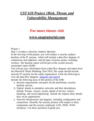 CST 630 Project 1Risk, Threat, and
Vulnerability Management
For more classes visit
www.snaptutorial.com
Project 1
Step 1: Conduct a Security Analysis Baseline
In the first step of the project, you will conduct a security analysis
baseline of the IT systems, which will include a data-flow diagram of
connections and endpoints, and all types of access points, including
wireless. The baseline report will be part of the overall security
assessment report (SAR).
You will get your information from a data-flow diagram and report from
the Microsoft Threat Modeling Tool 2016. The scope should include
network IT security for the whole organization. Click the following to
view the data-flow diagram: [diagram and report]
Include the following areas in this portion of the SAR:
a. Security requirements and goals for the preliminary security
baseline activity.
b. Typical attacks to enterprise networks and their descriptions.
Include Trojans, viruses, worms, denial of service, session
hijacking, and social engineering. Include the impacts these attacks
have on an organization.
c. Network infrastructure and diagram, including configuration and
connections. Describe the security posture with respect to these
components and the security employed: LAN, MAN, WAN,
enterprise. Use these questions to guide you:
 