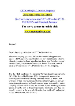 CST 630 Project 2 Incident Response
Click Here to Buy the Tutorial
http://www.newtonhelp.com/CST-630/product-29121-
CST-630-Project-2-Incident-Response
For more course tutorials visit
www.newtonhelp.com
Project 2
Step 1: Develop a Wireless and BYOD Security Plan
Since the company you work for has instituted a bring your own
device (BYOD) policy, security attitudes have been lax and all sorts
of devices, authorized and unauthorized, have been found connected
to the company's wireless infrastructure. In this first step, you will
develop a wireless and BYOD security plan for the company.
Use the NIST Guidelines for Securing Wireless Local Area Networks
(WLANs) Special Publication 800-153 to provide an executive
summary to answer other security concerns related to BYOD and
wireless. Within your cybersecurity incident report, provide answers
to the threat of unauthorized equipment or rogue access points on the
company wireless network and the methods to find other rogue access
points. Describe how to detect rogue access points and how they can
actually connect to the network. Describe how to identify authorized
access points within your network.
 