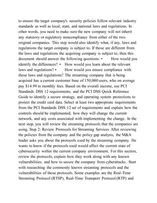 to ensure the target company's security policies follow relevant industry
standards as well as local, state, and national laws and regulations. In
other words, you need to make sure the new company will not inherit
any statutory or regulatory noncompliance from either of the two
original companies. This step would also identify what, if any, laws and
regulations the target company is subject to. If those are different from
the laws and regulations the acquiring company is subject to, then this
document should answer the following questions: • How would you
identify the differences? • How would you learn about the relevant
laws and regulations? • How would you ensure compliance with
those laws and regulations? The streaming company that is being
acquired has a current customer base of 150,000 users, who on average
pay $14.99 in monthly fees. Based on the overall income, use PCI
Standards DSS 12 requirements, and the PCI DSS Quick Reference
Guide to identify a secure strategy, and operating system protections to
protect the credit card data. Select at least two appropriate requirements
from the PCI Standards DSS 12 set of requirements and explain how the
controls should be implemented, how they will change the current
network, and any costs associated with implementing the change. In the
next step, you will review the streaming protocols that the companies are
using. Step 2: Review Protocols for Streaming Services After reviewing
the policies from the company and the policy gap analysis, the M&A
leader asks you about the protocols used by the streaming company. He
wants to know if the protocols used would affect the current state of
cybersecurity within the current company environment. For this section,
review the protocols, explain how they work along with any known
vulnerabilities, and how to secure the company from cyberattacks. Start
with researching the commonly known streaming protocols and the
vulnerabilities of those protocols. Some examples are the Real-Time
Streaming Protocol (RTSP), Real-Time Transport Protocol (RTP) and
 
