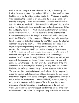 the Real-Time Transport Control Protocol (RTCP). Additionally, the
leadership wants to know if any vulnerabilities identified would or could
lead to a no-go on the M&A. In other words: 1. You need to identify
what streaming the companies are doing and the specific technology
they are leveraging. 2.What are the technical vulnerabilities associated
with the protocols involved? 3. Have those been mitigated? And to what
extent (i.e., has the risk been reduced to zero, reduced somewhat, shifted
to a third party, etc.)? 4. What residual risk to the target company's
assets and IP remain? 5. Would those risks extend to the current
(takeover) company after the merger? a. Would that be bad enough to
cancel the M&A? 6. If the response to #5 is yes, then, what should the
target company do to further mitigate the risk? How should the takeover
company mitigate the risk? 7. What are the costs associated to the
target company (implementing the appropriate mitigation)? If the
takeover firm has to take additional measures, identify those costs as
well. After assessing and reviewing the streaming protocols, move to the
next step, where you will assess the infrastructure of the merged
network. Step 3: Assess the Merged Network Infrastructure You’ve just
reviewed the streaming services of the companies, and now you will
assess the infrastructure of the new network. The networks of the two
companies could be configured differently, or they could use the same
hardware and software, or completely different hardware and software.
The purpose of this section is to understand what tools the company is
using, the benefits and shortcomings of those tools, and the gaps within
the network. Explain what tactics, techniques, and procedures you would
use to understand the network. You should identify firewalls, DMZ(s),
other network systems, and the status of those devices. When your
assessment of the infrastructure is complete, move to the next step,
where you will assess any existing policies for wireless and bring your
own device (BYOD) within the companies. Step 4: Review the Wireless
 