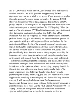 and BYOD Policies Within Project 2, you learned about and discussed
wireless networks. An M&A provides an opportunity for both
companies to review their wireless networks. Within your report, explain
the media company's current stance on wireless devices and BYOD.
However, the company that is being acquired does not have a BYOD
policy. Explain to the managers of the acquisition what needs to be done
for the new company to meet the goals of the BYOD policy. When the
review of the wireless and BYOD policies is complete, move to the next
step: developing a data protection plan. Step 5: Develop a Data
Protection Plan You’ve completed the review of the wireless and BYOD
policies. In this step, you will develop the recommendations portion of
your report in which you will suggest additional mechanisms for data
protection at different levels of the acquired company’s architecture.
Include the benefits, implementation activities required for protection
and defense measures such as full disk encryption, BitLocker, and
platform identity keys. You also want to convey to your leadership the
importance of system integrity and an overall trusted computing base,
environment, and support. Describe what this would entail and include
Trusted Platform Module (TPM) components and drivers. How are these
mechanisms employed in an authentication and authorization system?
Include this in the report and whether the merging company has this. In
the next step, you will assess any risks with the supply chain of the
acquired company. Step 6: Review Supply Chain Risk The data
protection plan is ready. In this step, you will take a look at risks to the
supply chain. Acquiring a new company also means inheriting the risks
associated with its supply chain and those firm's systems and
technologies. Include supply chain risks and list the security measures in
place to mitigate those risks. Use the NIST Special Publication 800-161
Supply Chain Risk Management Practices for Federal Information
Systems and Organizations to explain the areas that need to be
 