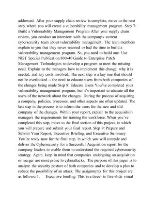 addressed. After your supply chain review is complete, move to the next
step, where you will create a vulnerability management program. Step 7:
Build a Vulnerability Management Program After your supply chain
review, you conduct an interview with the company's current
cybersecurity team about vulnerability management. The team members
explain to you that they never scanned or had the time to build a
vulnerability management program. So, you need to build one. Use
NIST Special Publication 800-40 Guide to Enterprise Patch
Management Technologies to develop a program to meet the missing
need. Explain to the managers how to implement this change, why it is
needed, and any costs involved. The next step is a key one that should
not be overlooked -- the need to educate users from both companies of
the changes being made Step 8: Educate Users You’ve completed your
vulnerability management program, but it’s important to educate all the
users of the network about the changes. During the process of acquiring
a company, policies, processes, and other aspects are often updated. The
last step in the process is to inform the users for the new and old
company of the changes. Within your report, explain to the acquisition
managers the requirements for training the workforce. When you’ve
completed this step, move to the final section of this project, in which
you will prepare and submit your final report. Step 9: Prepare and
Submit Your Report, Executive Briefing, and Executive Summary
You’re ready now for the final step, in which you will compile and
deliver the Cybersecurity for a Successful Acquisition report for the
company leaders to enable them to understand the required cybersecurity
strategy. Again, keep in mind that companies undergoing an acquisition
or merger are more prone to cyberattacks. The purpose of this paper is to
analyze the security posture of both companies and to develop a plan to
reduce the possibility of an attack. The assignments for this project are
as follows: 1. Executive briefing: This is a three- to five-slide visual
 