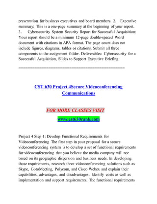 presentation for business executives and board members. 2. Executive
summary: This is a one-page summary at the beginning of your report.
3. Cybersecurity System Security Report for Successful Acquisition:
Your report should be a minimum 12-page double-spaced Word
document with citations in APA format. The page count does not
include figures, diagrams, tables or citations. Submit all three
components to the assignment folder. Deliverables: Cybersecurity for a
Successful Acquisition, Slides to Support Executive Briefing
==============================================
CST 630 Project 4Secure Videoconferencing
Communications
FOR MORE CLASSES VISIT
www.cst630rank.com
Project 4 Step 1: Develop Functional Requirements for
Videoconferencing The first step in your proposal for a secure
videoconferencing system is to develop a set of functional requirements
for videoconferencing that you believe the media company will nee
based on its geographic dispersion and business needs. In developing
those requirements, research three videoconferencing solutions such as
Skype, GotoMeeting, Polycom, and Cisco Webex and explain their
capabilities, advantages, and disadvantages. Identify costs as well as
implementation and support requirements. The functional requirements
 