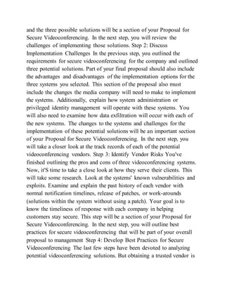 and the three possible solutions will be a section of your Proposal for
Secure Videoconferencing. In the next step, you will review the
challenges of implementing those solutions. Step 2: Discuss
Implementation Challenges In the previous step, you outlined the
requirements for secure videoconferencing for the company and outlined
three potential solutions. Part of your final proposal should also include
the advantages and disadvantages of the implementation options for the
three systems you selected. This section of the proposal also must
include the changes the media company will need to make to implement
the systems. Additionally, explain how system administration or
privileged identity management will operate with these systems. You
will also need to examine how data exfiltration will occur with each of
the new systems. The changes to the systems and challenges for the
implementation of these potential solutions will be an important section
of your Proposal for Secure Videoconferencing. In the next step, you
will take a closer look at the track records of each of the potential
videoconferencing vendors. Step 3: Identify Vendor Risks You've
finished outlining the pros and cons of three videoconferencing systems.
Now, it'S time to take a close look at how they serve their clients. This
will take some research. Look at the systems' known vulnerabilities and
exploits. Examine and explain the past history of each vendor with
normal notification timelines, release of patches, or work-arounds
(solutions within the system without using a patch). Your goal is to
know the timeliness of response with each company in helping
customers stay secure. This step will be a section of your Proposal for
Secure Videoconferencing. In the next step, you will outline best
practices for secure videoconferencing that will be part of your overall
proposal to management Step 4: Develop Best Practices for Secure
Videoconferencing The last few steps have been devoted to analyzing
potential videoconferencing solutions. But obtaining a trusted vendor is
 