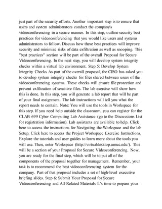 just part of the security efforts. Another important step is to ensure that
users and system administrators conduct the company's
videoconferencing in a secure manner. In this step, outline security best
practices for videoconferencing that you would like users and systems
administrators to follow. Discuss how these best practices will improve
security and minimize risks of data exfiltration as well as snooping. This
"best practices" section will be part of the overall Proposal for Secure
Videoconferencing. In the next step, you will develop system integrity
checks within a virtual lab environment. Step 5: Develop System
Integrity Checks As part of the overall proposal, the CISO has asked you
to develop system integrity checks for files shared between users of the
videoconferencing systems. These checks will ensure file protection and
prevent exfiltration of sensitive files. The lab exercise will show how
this is done. In this step, you will generate a lab report that will be part
of your final assignment. The lab instructions will tell you what the
report needs to contain. Note: You will use the tools in Workspace for
this step. If you need help outside the classroom, you can register for the
CLAB 699 Cyber Computing Lab Assistance (go to the Discussions List
for registration information). Lab assistants are available to help. Click
here to access the instructions for Navigating the Workspace and the lab
Setup. Click here to access the Project Workspace Exercise Instructions.
Explore the tutorials and user guides to learn more about the tools you
will use. Then, enter Workspace (http://virtualdesktop.umuc.edu/). This
will be a section of your Proposal for Secure Videoconferencing. Now,
you are ready for the final step, which will be to put all of the
components of the proposal together for management. Remember, your
task is to recommend the best videoconferencing system for the
company. Part of that proposal includes a set of high-level executive
briefing slides. Step 6: Submit Your Proposal for Secure
Videoconferencing and All Related Materials It’s time to prepare your
 