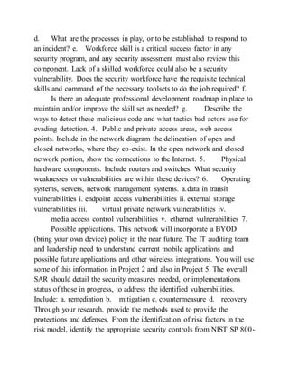 d. What are the processes in play, or to be established to respond to
an incident? e. Workforce skill is a critical success factor in any
security program, and any security assessment must also review this
component. Lack of a skilled workforce could also be a security
vulnerability. Does the security workforce have the requisite technical
skills and command of the necessary toolsets to do the job required? f.
Is there an adequate professional development roadmap in place to
maintain and/or improve the skill set as needed? g. Describe the
ways to detect these malicious code and what tactics bad actors use for
evading detection. 4. Public and private access areas, web access
points. Include in the network diagram the delineation of open and
closed networks, where they co-exist. In the open network and closed
network portion, show the connections to the Internet. 5. Physical
hardware components. Include routers and switches. What security
weaknesses or vulnerabilities are within these devices? 6. Operating
systems, servers, network management systems. a.data in transit
vulnerabilities i. endpoint access vulnerabilities ii. external storage
vulnerabilities iii. virtual private network vulnerabilities iv.
media access control vulnerabilities v. ethernet vulnerabilities 7.
Possible applications. This network will incorporate a BYOD
(bring your own device) policy in the near future. The IT auditing team
and leadership need to understand current mobile applications and
possible future applications and other wireless integrations. You will use
some of this information in Project 2 and also in Project 5. The overall
SAR should detail the security measures needed, or implementations
status of those in progress, to address the identified vulnerabilities.
Include: a. remediation b. mitigation c. countermeasure d. recovery
Through your research, provide the methods used to provide the
protections and defenses. From the identification of risk factors in the
risk model, identify the appropriate security controls from NIST SP 800-
 