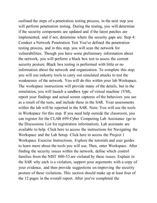 outlined the steps of a penetration testing process, in the next step you
will perform penetration testing. During the testing, you will determine
if the security components are updated and if the latest patches are
implemented, and if not, determine where the security gaps are. Step 4:
Conduct a Network Penetration Test You've defined the penetration
testing process, and in this step, you will scan the network for
vulnerabilities. Though you have some preliminary information about
the network, you will perform a black box test to assess the current
security posture. Black box testing is performed with little or no
information about the network and organization. To complete this step,
you will use industry tools to carry out simulated attacks to test the
weaknesses of the network. You will do this within your lab Workspace.
The workspace instructions will provide many of the details, but in the
simulation, you will launch a sandbox type of virtual machine (VM),
report your findings and actual screen captures of the behaviors you see
as a result of the tests, and include these in the SAR. Your assessments
within the lab will be reported in the SAR. Note: You will use the tools
in Workspace for this step. If you need help outside the classroom, you
can register for the CLAB 699 Cyber Computing Lab Assistance (go to
the Discussions List for registration information). Lab assistants are
available to help. Click here to access the instructions for Navigating the
Workspace and the Lab Setup. Click here to access the Project 1
Workspace Exercise Instructions. Explore the tutorials and user guides
to learn more about the tools you will use. Then, enter Workspace. After
finding the security issues within the network, define which control
families from the NIST 800-53 are violated by these issues. Explain in
the SAR why each is a violation, support your arguments with a copy of
your evidence, and then provide suggestions on improving the security
posture of these violations. This section should make up at least four of
the 12 pages in the overall report. After you've completed the
 
