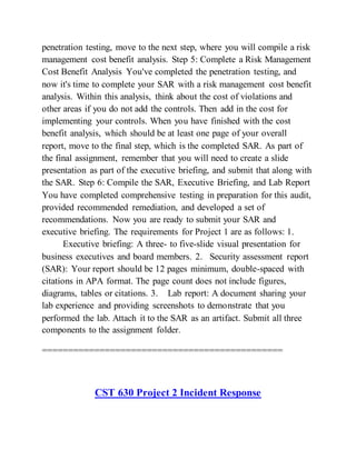 penetration testing, move to the next step, where you will compile a risk
management cost benefit analysis. Step 5: Complete a Risk Management
Cost Benefit Analysis You've completed the penetration testing, and
now it's time to complete your SAR with a risk management cost benefit
analysis. Within this analysis, think about the cost of violations and
other areas if you do not add the controls. Then add in the cost for
implementing your controls. When you have finished with the cost
benefit analysis, which should be at least one page of your overall
report, move to the final step, which is the completed SAR. As part of
the final assignment, remember that you will need to create a slide
presentation as part of the executive briefing, and submit that along with
the SAR. Step 6: Compile the SAR, Executive Briefing, and Lab Report
You have completed comprehensive testing in preparation for this audit,
provided recommended remediation, and developed a set of
recommendations. Now you are ready to submit your SAR and
executive briefing. The requirements for Project 1 are as follows: 1.
Executive briefing: A three- to five-slide visual presentation for
business executives and board members. 2. Security assessment report
(SAR): Your report should be 12 pages minimum, double-spaced with
citations in APA format. The page count does not include figures,
diagrams, tables or citations. 3. Lab report: A document sharing your
lab experience and providing screenshots to demonstrate that you
performed the lab. Attach it to the SAR as an artifact. Submit all three
components to the assignment folder.
==============================================
CST 630 Project 2 Incident Response
 