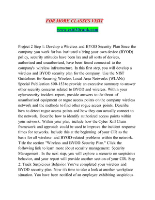 FOR MORE CLASSES VISIT
www.cst630rank.com
Project 2 Step 1: Develop a Wireless and BYOD Security Plan Since the
company you work for has instituted a bring your own device (BYOD)
policy, security attitudes have been lax and all sorts of devices,
authorized and unauthorized, have been found connected to the
company's wireless infrastructure. In this first step, you will develop a
wireless and BYOD security plan for the company. Use the NIST
Guidelines for Securing Wireless Local Area Networks (WLANs)
Special Publication 800-153 to provide an executive summary to answer
other security concerns related to BYOD and wireless. Within your
cybersecurity incident report, provide answers to the threat of
unauthorized equipment or rogue access points on the company wireless
network and the methods to find other rogue access points. Describe
how to detect rogue access points and how they can actually connect to
the network. Describe how to identify authorized access points within
your network. Within your plan, include how the Cyber Kill Chain
framework and approach could be used to improve the incident response
times for networks. Include this at the beginning of your CIR as the
basis for all wireless- and BYOD-related problems within the network.
Title the section "Wireless and BYOD Security Plan." Click the
following link to learn more about security management: Security
Management. In the next step, you will explore a scenario on suspicious
behavior, and your report will provide another section of your CIR. Step
2: Track Suspicious Behavior You've completed your wireless and
BYOD security plan. Now it's time to take a look at another workplace
situation. You have been notified of an employee exhibiting suspicious
 