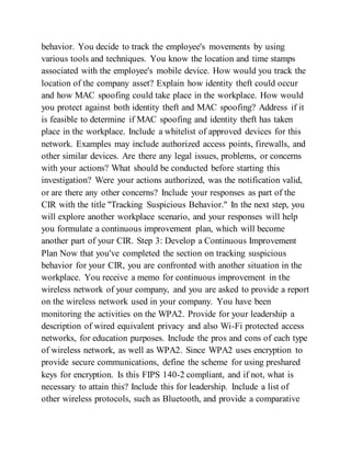 behavior. You decide to track the employee's movements by using
various tools and techniques. You know the location and time stamps
associated with the employee's mobile device. How would you track the
location of the company asset? Explain how identity theft could occur
and how MAC spoofing could take place in the workplace. How would
you protect against both identity theft and MAC spoofing? Address if it
is feasible to determine if MAC spoofing and identity theft has taken
place in the workplace. Include a whitelist of approved devices for this
network. Examples may include authorized access points, firewalls, and
other similar devices. Are there any legal issues, problems, or concerns
with your actions? What should be conducted before starting this
investigation? Were your actions authorized, was the notification valid,
or are there any other concerns? Include your responses as part of the
CIR with the title "Tracking Suspicious Behavior." In the next step, you
will explore another workplace scenario, and your responses will help
you formulate a continuous improvement plan, which will become
another part of your CIR. Step 3: Develop a Continuous Improvement
Plan Now that you've completed the section on tracking suspicious
behavior for your CIR, you are confronted with another situation in the
workplace. You receive a memo for continuous improvement in the
wireless network of your company, and you are asked to provide a report
on the wireless network used in your company. You have been
monitoring the activities on the WPA2. Provide for your leadership a
description of wired equivalent privacy and also Wi-Fi protected access
networks, for education purposes. Include the pros and cons of each type
of wireless network, as well as WPA2. Since WPA2 uses encryption to
provide secure communications, define the scheme for using preshared
keys for encryption. Is this FIPS 140-2 compliant, and if not, what is
necessary to attain this? Include this for leadership. Include a list of
other wireless protocols, such as Bluetooth, and provide a comparative
 