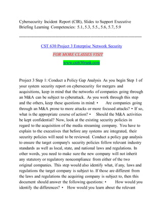 Cybersecurity Incident Report (CIR), Slides to Support Executive
Briefing Learning Competencies: 5.1, 5.3, 5.5., 5.6, 5.7, 5.9
---------------------------------------------------------------------------------------
CST 630 Project 3 Enterprise Network Security
FOR MORE CLASSES VISIT
www.cst630rank.com
Project 3 Step 1: Conduct a Policy Gap Analysis As you begin Step 1 of
your system security report on cybersecurity for mergers and
acquisitions, keep in mind that the networks of companies going through
an M&A can be subject to cyberattack. As you work through this step
and the others, keep these questions in mind: • Are companies going
through an M&A prone to more attacks or more focused attacks? • If so,
what is the appropriate course of action? • Should the M&A activities
be kept confidential? Now, look at the existing security policies in
regard to the acquisition of the media streaming company. You have to
explain to the executives that before any systems are integrated, their
security policies will need to be reviewed. Conduct a policy gap analysis
to ensure the target company's security policies follow relevant industry
standards as well as local, state, and national laws and regulations. In
other words, you need to make sure the new company will not inherit
any statutory or regulatory noncompliance from either of the two
original companies. This step would also identify what, if any, laws and
regulations the target company is subject to. If those are different from
the laws and regulations the acquiring company is subject to, then this
document should answer the following questions: • How would you
identify the differences? • How would you learn about the relevant
 