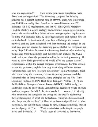 laws and regulations? • How would you ensure compliance with
those laws and regulations? The streaming company that is being
acquired has a current customer base of 150,000 users, who on average
pay $14.99 in monthly fees. Based on the overall income, use PCI
Standards DSS 12 requirements, and the PCI DSS Quick Reference
Guide to identify a secure strategy, and operating system protections to
protect the credit card data. Select at least two appropriate requirements
from the PCI Standards DSS 12 set of requirements and explain how the
controls should be implemented, how they will change the current
network, and any costs associated with implementing the change. In the
next step, you will review the streaming protocols that the companies are
using. Step 2: Review Protocols for Streaming Services After reviewing
the policies from the company and the policy gap analysis, the M&A
leader asks you about the protocols used by the streaming company. He
wants to know if the protocols used would affect the current state of
cybersecurity within the current company environment. For this section,
review the protocols, explain how they work along with any known
vulnerabilities, and how to secure the company from cyberattacks. Start
with researching the commonly known streaming protocols and the
vulnerabilities of those protocols. Some examples are the Real-Time
Streaming Protocol (RTSP), Real-Time Transport Protocol (RTP) and
the Real-Time Transport Control Protocol (RTCP). Additionally, the
leadership wants to know if any vulnerabilities identified would or could
lead to a no-go on the M&A. In other words: 1. You need to identify
what streaming the companies are doing and the specific technology
they are leveraging. 2.What are the technical vulnerabilities associated
with the protocols involved? 3. Have those been mitigated? And to what
extent (i.e., has the risk been reduced to zero, reduced somewhat, shifted
to a third party, etc.)? 4. What residual risk to the target company's
assets and IP remain? 5. Would those risks extend to the current
 