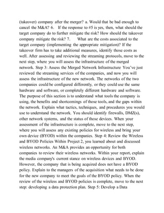 (takeover) company after the merger? a. Would that be bad enough to
cancel the M&A? 6. If the response to #5 is yes, then, what should the
target company do to further mitigate the risk? How should the takeover
company mitigate the risk? 7. What are the costs associated to the
target company (implementing the appropriate mitigation)? If the
takeover firm has to take additional measures, identify those costs as
well. After assessing and reviewing the streaming protocols, move to the
next step, where you will assess the infrastructure of the merged
network. Step 3: Assess the Merged Network Infrastructure You’ve just
reviewed the streaming services of the companies, and now you will
assess the infrastructure of the new network. The networks of the two
companies could be configured differently, or they could use the same
hardware and software, or completely different hardware and software.
The purpose of this section is to understand what tools the company is
using, the benefits and shortcomings of those tools, and the gaps within
the network. Explain what tactics, techniques, and procedures you would
use to understand the network. You should identify firewalls, DMZ(s),
other network systems, and the status of those devices. When your
assessment of the infrastructure is complete, move to the next step,
where you will assess any existing policies for wireless and bring your
own device (BYOD) within the companies. Step 4: Review the Wireless
and BYOD Policies Within Project 2, you learned about and discussed
wireless networks. An M&A provides an opportunity for both
companies to review their wireless networks. Within your report, explain
the media company's current stance on wireless devices and BYOD.
However, the company that is being acquired does not have a BYOD
policy. Explain to the managers of the acquisition what needs to be done
for the new company to meet the goals of the BYOD policy. When the
review of the wireless and BYOD policies is complete, move to the next
step: developing a data protection plan. Step 5: Develop a Data
 