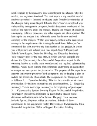 need. Explain to the managers how to implement this change, why it is
needed, and any costs involved. The next step is a key one that should
not be overlooked -- the need to educate users from both companies of
the changes being made Step 8: Educate Users You’ve completed your
vulnerability management program, but it’s important to educate all the
users of the network about the changes. During the process of acquiring
a company, policies, processes, and other aspects are often updated. The
last step in the process is to inform the users for the new and old
company of the changes. Within your report, explain to the acquisition
managers the requirements for training the workforce. When you’ve
completed this step, move to the final section of this project, in which
you will prepare and submit your final report. Step 9: Prepare and
Submit Your Report, Executive Briefing, and Executive Summary
You’re ready now for the final step, in which you will compile and
deliver the Cybersecurity for a Successful Acquisition report for the
company leaders to enable them to understand the required cybersecurity
strategy. Again, keep in mind that companies undergoing an acquisition
or merger are more prone to cyberattacks. The purpose of this paper is to
analyze the security posture of both companies and to develop a plan to
reduce the possibility of an attack. The assignments for this project are
as follows: 1. Executive briefing: This is a three- to five-slide visual
presentation for business executives and board members. 2. Executive
summary: This is a one-page summary at the beginning of your report.
3. Cybersecurity System Security Report for Successful Acquisition:
Your report should be a minimum 12-page double-spaced Word
document with citations in APA format. The page count does not
include figures, diagrams, tables or citations. Submit all three
components to the assignment folder. Deliverables: Cybersecurity for a
Successful Acquisition, Slides to Support Executive Briefing
---------------------------------------------------------------------------------------
 