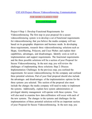 CST 630 Project 4Secure Videoconferencing Communications
FOR MORE CLASSES VISIT
www.cst630rank.com
Project 4 Step 1: Develop Functional Requirements for
Videoconferencing The first step in your proposal for a secure
videoconferencing system is to develop a set of functional requirements
for videoconferencing that you believe the media company will nee
based on its geographic dispersion and business needs. In developing
those requirements, research three videoconferencing solutions such as
Skype, GotoMeeting, Polycom, and Cisco Webex and explain their
capabilities, advantages, and disadvantages. Identify costs as well as
implementation and support requirements. The functional requirements
and the three possible solutions will be a section of your Proposal for
Secure Videoconferencing. In the next step, you will review the
challenges of implementing those solutions. Step 2: Discuss
Implementation Challenges In the previous step, you outlined the
requirements for secure videoconferencing for the company and outlined
three potential solutions. Part of your final proposal should also include
the advantages and disadvantages of the implementation options for the
three systems you selected. This section of the proposal also must
include the changes the media company will need to make to implement
the systems. Additionally, explain how system administration or
privileged identity management will operate with these systems. You
will also need to examine how data exfiltration will occur with each of
the new systems. The changes to the systems and challenges for the
implementation of these potential solutions will be an important section
of your Proposal for Secure Videoconferencing. In the next step, you
 