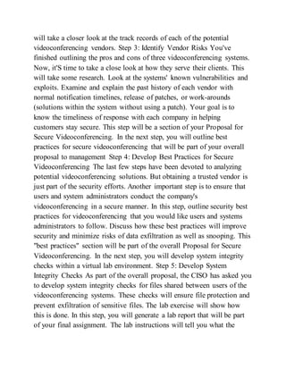 will take a closer look at the track records of each of the potential
videoconferencing vendors. Step 3: Identify Vendor Risks You've
finished outlining the pros and cons of three videoconferencing systems.
Now, it'S time to take a close look at how they serve their clients. This
will take some research. Look at the systems' known vulnerabilities and
exploits. Examine and explain the past history of each vendor with
normal notification timelines, release of patches, or work-arounds
(solutions within the system without using a patch). Your goal is to
know the timeliness of response with each company in helping
customers stay secure. This step will be a section of your Proposal for
Secure Videoconferencing. In the next step, you will outline best
practices for secure videoconferencing that will be part of your overall
proposal to management Step 4: Develop Best Practices for Secure
Videoconferencing The last few steps have been devoted to analyzing
potential videoconferencing solutions. But obtaining a trusted vendor is
just part of the security efforts. Another important step is to ensure that
users and system administrators conduct the company's
videoconferencing in a secure manner. In this step, outline security best
practices for videoconferencing that you would like users and systems
administrators to follow. Discuss how these best practices will improve
security and minimize risks of data exfiltration as well as snooping. This
"best practices" section will be part of the overall Proposal for Secure
Videoconferencing. In the next step, you will develop system integrity
checks within a virtual lab environment. Step 5: Develop System
Integrity Checks As part of the overall proposal, the CISO has asked you
to develop system integrity checks for files shared between users of the
videoconferencing systems. These checks will ensure file protection and
prevent exfiltration of sensitive files. The lab exercise will show how
this is done. In this step, you will generate a lab report that will be part
of your final assignment. The lab instructions will tell you what the
 