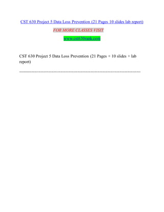 CST 630 Project 5 Data Loss Prevention (21 Pages 10 slides lab report)
FOR MORE CLASSES VISIT
www.cst630rank.com
CST 630 Project 5 Data Loss Prevention (21 Pages + 10 slides + lab
report)
---------------------------------------------------------------------------------------------
 