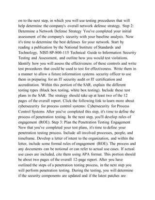 on to the next step, in which you will use testing procedures that will
help determine the company's overall network defense strategy. Step 2:
Determine a Network Defense Strategy You've completed your initial
assessment of the company's security with your baseline analysis. Now
it's time to determine the best defenses for your network. Start by
reading a publication by the National Institute of Standards and
Technology, NIST-SP-800-115 Technical Guide to Information Security
Testing and Assessment, and outline how you would test violations.
Identify how you will assess the effectiveness of these controls and write
test procedures that could be used to test for effectiveness. Write them in
a manner to allow a future information systems security officer to use
them in preparing for an IT security audit or IT certification and
accreditation. Within this portion of the SAR, explain the different
testing types (black box testing, white box testing). Include these test
plans in the SAR. The strategy should take up at least two of the 12
pages of the overall report. Click the following link to learn more about
cybersecurity for process control systems: Cybersecurity for Process
Control Systems After you've completed this step, it's time to define the
process of penetration testing. In the next step, you'll develop rules of
engagement (ROE). Step 3: Plan the Penetration Testing Engagement
Now that you've completed your test plans, it's time to define your
penetration testing process. Include all involved processes, people, and
timeframe. Develop a letter of intent to the organization, and within the
letter, include some formal rules of engagement (ROE). The process and
any documents can be notional or can refer to actual use cases. If actual
use cases are included, cite them using APA format. This portion should
be about two pages of the overall 12-page report. After you have
outlined the steps of a penetration testing process, in the next step you
will perform penetration testing. During the testing, you will determine
if the security components are updated and if the latest patches are
 