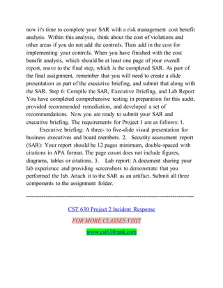 now it's time to complete your SAR with a risk management cost benefit
analysis. Within this analysis, think about the cost of violations and
other areas if you do not add the controls. Then add in the cost for
implementing your controls. When you have finished with the cost
benefit analysis, which should be at least one page of your overall
report, move to the final step, which is the completed SAR. As part of
the final assignment, remember that you will need to create a slide
presentation as part of the executive briefing, and submit that along with
the SAR. Step 6: Compile the SAR, Executive Briefing, and Lab Report
You have completed comprehensive testing in preparation for this audit,
provided recommended remediation, and developed a set of
recommendations. Now you are ready to submit your SAR and
executive briefing. The requirements for Project 1 are as follows: 1.
Executive briefing: A three- to five-slide visual presentation for
business executives and board members. 2. Security assessment report
(SAR): Your report should be 12 pages minimum, double-spaced with
citations in APA format. The page count does not include figures,
diagrams, tables or citations. 3. Lab report: A document sharing your
lab experience and providing screenshots to demonstrate that you
performed the lab. Attach it to the SAR as an artifact. Submit all three
components to the assignment folder.
---------------------------------------------------------------------------------------
CST 630 Project 2 Incident Response
FOR MORE CLASSES VISIT
www.cst630rank.com
 