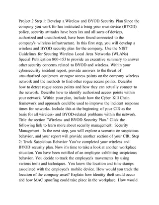 Project 2 Step 1: Develop a Wireless and BYOD Security Plan Since the
company you work for has instituted a bring your own device (BYOD)
policy, security attitudes have been lax and all sorts of devices,
authorized and unauthorized, have been found connected to the
company's wireless infrastructure. In this first step, you will develop a
wireless and BYOD security plan for the company. Use the NIST
Guidelines for Securing Wireless Local Area Networks (WLANs)
Special Publication 800-153 to provide an executive summary to answer
other security concerns related to BYOD and wireless. Within your
cybersecurity incident report, provide answers to the threat of
unauthorized equipment or rogue access points on the company wireless
network and the methods to find other rogue access points. Describe
how to detect rogue access points and how they can actually connect to
the network. Describe how to identify authorized access points within
your network. Within your plan, include how the Cyber Kill Chain
framework and approach could be used to improve the incident response
times for networks. Include this at the beginning of your CIR as the
basis for all wireless- and BYOD-related problems within the network.
Title the section "Wireless and BYOD Security Plan." Click the
following link to learn more about security management: Security
Management. In the next step, you will explore a scenario on suspicious
behavior, and your report will provide another section of your CIR. Step
2: Track Suspicious Behavior You've completed your wireless and
BYOD security plan. Now it's time to take a look at another workplace
situation. You have been notified of an employee exhibiting suspicious
behavior. You decide to track the employee's movements by using
various tools and techniques. You know the location and time stamps
associated with the employee's mobile device. How would you track the
location of the company asset? Explain how identity theft could occur
and how MAC spoofing could take place in the workplace. How would
 