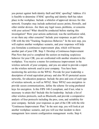 you protect against both identity theft and MAC spoofing? Address if it
is feasible to determine if MAC spoofing and identity theft has taken
place in the workplace. Include a whitelist of approved devices for this
network. Examples may include authorized access points, firewalls, and
other similar devices. Are there any legal issues, problems, or concerns
with your actions? What should be conducted before starting this
investigation? Were your actions authorized, was the notification valid,
or are there any other concerns? Include your responses as part of the
CIR with the title "Tracking Suspicious Behavior." In the next step, you
will explore another workplace scenario, and your responses will help
you formulate a continuous improvement plan, which will become
another part of your CIR. Step 3: Develop a Continuous Improvement
Plan Now that you've completed the section on tracking suspicious
behavior for your CIR, you are confronted with another situation in the
workplace. You receive a memo for continuous improvement in the
wireless network of your company, and you are asked to provide a report
on the wireless network used in your company. You have been
monitoring the activities on the WPA2. Provide for your leadership a
description of wired equivalent privacy and also Wi-Fi protected access
networks, for education purposes. Include the pros and cons of each type
of wireless network, as well as WPA2. Since WPA2 uses encryption to
provide secure communications, define the scheme for using preshared
keys for encryption. Is this FIPS 140-2 compliant, and if not, what is
necessary to attain this? Include this for leadership. Include a list of
other wireless protocols, such as Bluetooth, and provide a comparative
analysis of four protocols including the pros, cons, and suitability for
your company. Include your responses as part of the CIR with the title
"Continuous Improvement Plan." In the next step, you will look at yet
another workplace scenario, and you will use that incident to show
management how remote configuration management works. Step 4:
 