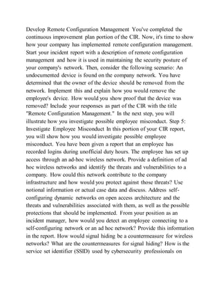Develop Remote Configuration Management You've completed the
continuous improvement plan portion of the CIR. Now, it's time to show
how your company has implemented remote configuration management.
Start your incident report with a description of remote configuration
management and how it is used in maintaining the security posture of
your company's network. Then, consider the following scenario: An
undocumented device is found on the company network. You have
determined that the owner of the device should be removed from the
network. Implement this and explain how you would remove the
employee's device. How would you show proof that the device was
removed? Include your responses as part of the CIR with the title
"Remote Configuration Management." In the next step, you will
illustrate how you investigate possible employee misconduct. Step 5:
Investigate Employee Misconduct In this portion of your CIR report,
you will show how you would investigate possible employee
misconduct. You have been given a report that an employee has
recorded logins during unofficial duty hours. The employee has set up
access through an ad-hoc wireless network. Provide a definition of ad
hoc wireless networks and identify the threats and vulnerabilities to a
company. How could this network contribute to the company
infrastructure and how would you protect against those threats? Use
notional information or actual case data and discuss. Address self-
configuring dynamic networks on open access architecture and the
threats and vulnerabilities associated with them, as well as the possible
protections that should be implemented. From your position as an
incident manager, how would you detect an employee connecting to a
self-configuring network or an ad hoc network? Provide this information
in the report. How would signal hiding be a countermeasure for wireless
networks? What are the countermeasures for signal hiding? How is the
service set identifier (SSID) used by cybersecurity professionals on
 
