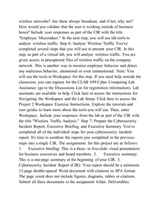 wireless networks? Are these always broadcast, and if not, why not?
How would you validate that the user is working outside of business
hours? Include your responses as part of the CIR with the title
"Employee Misconduct." In the next step, you will use lab tools to
analyze wireless traffic. Step 6: Analyze Wireless Traffic You've
completed several steps that you will use to present your CIR. In this
step, as part of a virtual lab, you will analyze wireless traffic. You are
given access to precaptured files of wireless traffic on the company
network. This is another way to monitor employee behavior and detect
any malicious behavior, intentional or even unintentional. Note: You
will use the tools in Workspace for this step. If you need help outside the
classroom, you can register for the CLAB 699 Cyber Computing Lab
Assistance (go to the Discussions List for registration information). Lab
assistants are available to help. Click here to access the instructions for
Navigating the Workspace and the Lab Setup. Click here to access the
Project 2 Workspace Exercise Instructions. Explore the tutorials and
user guides to learn more about the tools you will use. Then, enter
Workspace. Include your responses from the lab as part of the CIR with
the title "Wireless Traffic Analysis." Step 7: Prepare the Cybersecurity
Incident Report, Executive Briefing, and Executive Summary You've
completed all of the individual steps for your cybersecurity incident
report. It's time to combine the reports you completed in the previous
steps into a single CIR. The assignments for this project are as follows:
1. Executive briefing: This is a three- to five-slide visual presentation
for business executives and board members. 2. Executive summary:
This is a one-page summary at the beginning of your CIR. 3.
Cybersecurity Incident Report (CIR): Your report should be a minimum
12-page double-spaced Word document with citations in APA format.
The page count does not include figures, diagrams, tables or citations.
Submit all three documents to the assignment folder. Deliverables:
 