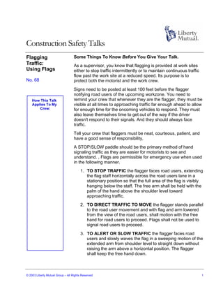 Construction Safety Talks
Flagging                           Some Things To Know Before You Give Your Talk.
Traffic:                           As a supervisor, you know that flagging is provided at work sites
Using Flags                        either to stop traffic intermittently or to maintain continuous traffic
                                   flow past the work site at a reduced speed. Its purpose is to
No. 68                             protect both the motorist and the work crew.
                                   Signs need to be posted at least 100 feet before the flagger
                                   notifying road users of the upcoming workzone. You need to
    How This Talk                  remind your crew that whenever they are the flagger, they must be
    Applies To My                  visible at all times to approaching traffic far enough ahead to allow
        Crew:                      for enough time for the oncoming vehicles to respond. They must
                                   also leave themselves time to get out of the way if the driver
                                   doesn't respond to their signals. And they should always face
                                   traffic.
                                   Tell your crew that flaggers must be neat, courteous, patient, and
                                   have a good sense of responsibility.
                                   A STOP/SLOW paddle should be the primary method of hand
                                   signaling traffic as they are easier for motorists to see and
                                   understand. , Flags are permissible for emergency use when used
                                   in the following manner.
                                       1. TO STOP TRAFFIC the flagger faces road users, extending
                                          the flag staff horizontally across the road users lane in a
                                          stationary position so that the full area of the flag is visibly
                                          hanging below the staff. The free arm shall be held with the
                                          palm of the hand above the shoulder level toward
                                          approaching traffic.
                                       2. TO DIRECT TRAFFIC TO MOVE the flagger stands parallel
                                          to the road user movement and with flag and arm lowered
                                          from the view of the road users, shall motion with the free
                                          hand for road users to proceed. Flags shall not be used to
                                          signal road users to proceed.
                                       3. TO ALERT OR SLOW TRAFFIC the flagger faces road
                                          users and slowly waves the flag in a sweeping motion of the
                                          extended arm from shoulder level to straight down without
                                          raising the arm above a horizontal position. The flagger
                                          shall keep the free hand down.



© 2003 Liberty Mutual Group – All Rights Reserved                                                            1
 