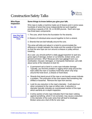 Construction Safety Talks
Wire Rope                     Some things to know before you give your talk.
Inspection
                              Wire rope is really a machine made out of dozens and in some cases
No. 69                        hundreds of wires that move independently but work together
                              providing a capacity of 20, 30, or 40,000 pounds. Each wire rope
                              has three basic components:

    How This Talk
                              1. The core, which forms the foundation for the strands;
    Applies To My
        Crew:                 2. Dozens of individual wires wound together to form a strand;
                              3. Strands that are laid helically around the core.
                              The wires will slide and adjust in a bend to accommodate the
                              difference in length between the inside and the outside of the bend
                              so that the wire rope can turn around a sheave or pulley without
                              breaking.
                              As a user, you should perform a daily visual inspection to spot any
                              gross signs of damage, broken or cut strands, broken wires, and
                              general corrosion. Why? Because wire rope will fail if worn out,
                              overloaded, misused, damaged, or improperly maintained. Let’s talk
                              about some of the indicators to look for:

                              •   A permanent set or bend in a wire rope indicates damage.
                                  Typically, you find this problem in rigging which wrap around the
                                  load unlike the main or auxiliary hoist lines which only wrap
                                  around the hoist drum, a sheave or hook block.

                              •   Strands that stand proud of the rope or are loosely woven indicate
                                  a problem. The protrusion of the core means that something has
                                  shifted or loosened. Remove the rope from service.

                              •   Look for any reduction in the rope’s diameter. It will stand out
                                  when compared to the rope on either side. A reduction in
                                  diameter typically indicates an overstressed section of the rope
                                  which warrants an in-depth inspection.

                              •   A shiny section of wire rope indicates that it has been rubbing
                                  against something, which if not corrected, may cause a reduction
                                  in the diameter of the outer wires that will lead to breakage.
                                  Broken wires are a fact of life for wire rope.




© 2003 Liberty Mutual Group – All Rights Reserved                                                      1
 