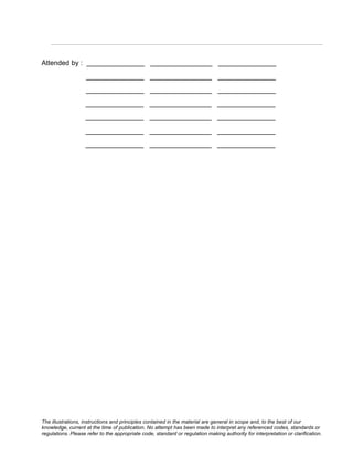 Attended by : _______________ ________________ _______________
                    _______________ ________________ _______________
                    _______________ ________________ _______________
                   _______________ ________________ _______________
                   _______________ ________________ _______________
                   _______________ ________________ _______________
                   _______________ ________________ _______________




The illustrations, instructions and principles contained in the material are general in scope and, to the best of our
knowledge, current at the time of publication. No attempt has been made to interpret any referenced codes, standards or
regulations. Please refer to the appropriate code, standard or regulation making authority for interpretation or clarification.
 