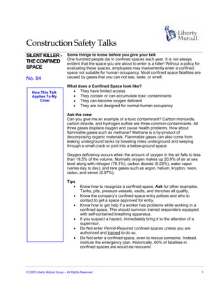 Construction Safety Talks
SILENT KILLER -               Some things to know before you give your talk
                              One hundred people die in confined spaces each year. It is not always
THE CONFINED                  evident that the space you are about to enter is a killer! Without a policy for
SPACE                         evaluating these spaces, employees may inadvertently enter a confined
                              space not suitable for human occupancy. Most confined space fatalities are
No. 84                        caused by gases that you can not see, taste, or smell.

                              What does a Confined Space look like?
    How This Talk               • They have limited access
    Applies To My               • They contain or can accumulate toxic contaminants
        Crew:                   • They can become oxygen deficient
                                • They are not designed for normal human occupancy

                              Ask the crew
                              Can you give me an example of a toxic contaminant? Carbon monoxide,
                              carbon dioxide, and hydrogen sulfide are three common contaminants. All
                              three gases displace oxygen and cause health problems. How about
                              flammable gases such as methane? Methane is a by-product of
                              decomposing organic materials. Flammable gases can also come from
                              leaking underground tanks by traveling miles underground and seeping
                              through a small crack or joint into a below-ground space.

                              Oxygen deficiency occurs when the amount of oxygen in the air falls to less
                              than 19.5% of the volume. Normally oxygen makes up 20.9% of air at sea
                              level along with nitrogen (78.1%), carbon dioxide (0.03%), water vapor
                              (varies day to day), and rare gases such as argon, helium, krypton, neon,
                              radon, and xenon (0.97%).

                              Tips
                                 •     Know how to recognize a confined space. Ask for other examples.
                                       Tanks, pits, pressure vessels, vaults, and trenches all qualify.
                                   •   Know the company’s confined space entry polices and who to
                                       contact to get a space approved for entry.
                                   •   Know how to get help if a worker has problems while working in a
                                       confined space. This should summon trained responders equipped
                                       with self-contained breathing apparatus.
                                   •   If you suspect a hazard, immediately bring it to the attention of a
                                       supervisor.
                                   •   Do Not enter Permit-Required confined spaces unless you are
                                       authorized and trained to do so.
                                   •   Do Not enter a confined space, even to rescue someone. Instead,
                                       institute the emergency plan. Historically, 60% of fatalities in
                                       confined spaces are would-be rescuers!




© 2005 Liberty Mutual Group – All Rights Reserved                                                               1
 