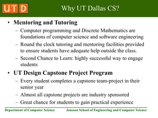 ________________________________________________________________________
Department of Computer Science Jonsson School of Engineering and Computer Science
Why UT Dallas CS?
• Mentoring and Tutoring
– Computer programming and Discrete Mathematics are
foundations of computer science and software engineering
– Round the clock tutoring and mentoring facilities provided
to ensure students have adequate help outside the class.
– Second Chance to Learn: highly successful way to engage
students
• UT Design Capstone Project Program
– Every student completes a capstone team-project in their
senior year
– Almost all capstone projects are industry sponsored
– Great chance for students to gain practical experience
 