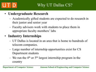 ________________________________________________________________________
Department of Computer Science Jonsson School of Engineering and Computer Science
Why UT Dallas CS?
• Undergraduate Research
– Academically gifted students are expected to do research in
their junior and senior year
– Faculty advisors work with students to place them in
appropriate faculty members’ labs
• Industry Internships
– UT Dallas is located in an area that is home to hundreds of
telecom companies.
– Large number of internship opportunities exist for CS
Department students
– We run the 4th or 5th largest internship program in the
country
 