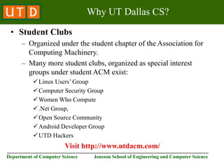 ________________________________________________________________________
Department of Computer Science Jonsson School of Engineering and Computer Science
Why UT Dallas CS?
• Student Clubs
– Organized under the student chapter of the Association for
Computing Machinery.
– Many more student clubs, organized as special interest
groups under student ACM exist:
Linux Users’ Group
Computer Security Group
Women Who Compute
.Net Group,
Open Source Community
Android Developer Group
UTD Hackers
Visit http://www.utdacm.com/
 