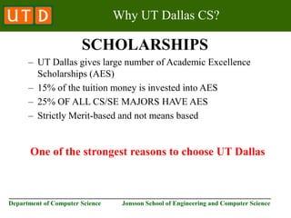 ________________________________________________________________________
Department of Computer Science Jonsson School of Engineering and Computer Science
Why UT Dallas CS?
SCHOLARSHIPS
– UT Dallas gives large number of Academic Excellence
Scholarships (AES)
– 15% of the tuition money is invested into AES
– 25% OF ALL CS/SE MAJORS HAVE AES
– Strictly Merit-based and not means based
One of the strongest reasons to choose UT Dallas
 