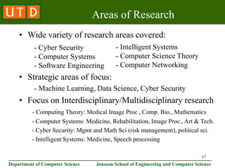 17
________________________________________________________________________
Department of Computer Science Jonsson School of Engineering and Computer Science
Areas of Research
• Wide variety of research areas covered:
• Strategic areas of focus:
- Machine Learning, Data Science, Cyber Security
• Focus on Interdisciplinary/Multidisciplinary research
- Computing Theory: Medical Image Proc., Comp. Bio., Mathematics
- Computer Systems: Medicine, Rehabilitation, Image Proc., Art & Tech.
- Cyber Security: Mgmt and Math Sci (risk management), political sci.
- Intelligent Systems: Medicine, Speech processing
- Intelligent Systems
- Computer Science Theory
- Computer Networking
- Cyber Security
- Computer Systems
- Software Engineering
 