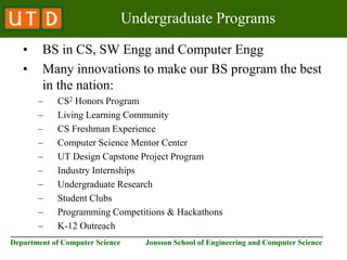 ________________________________________________________________________
Department of Computer Science Jonsson School of Engineering and Computer Science
Undergraduate Programs
• BS in CS, SW Engg and Computer Engg
• Many innovations to make our BS program the best
in the nation:
– CS2 Honors Program
– Living Learning Community
– CS Freshman Experience
– Computer Science Mentor Center
– UT Design Capstone Project Program
– Industry Internships
– Undergraduate Research
– Student Clubs
– Programming Competitions & Hackathons
– K-12 Outreach
 