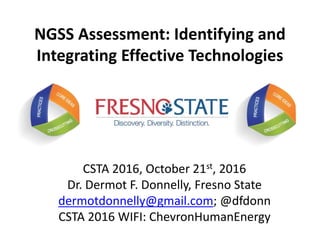 NGSS Assessment: Identifying and
Integrating Effective Technologies
CSTA 2016, October 21st, 2016
Dr. Dermot F. Donnelly, Fresno State
dermotdonnelly@gmail.com; @dfdonn
CSTA 2016 WIFI: ChevronHumanEnergy
 