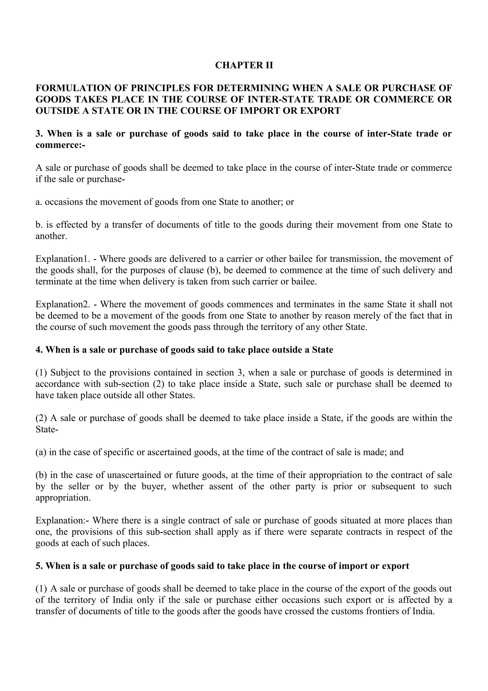 CHAPTER II
FORMULATION OF PRINCIPLES FOR DETERMINING WHEN A SALE OR PURCHASE OF
GOODS TAKES PLACE IN THE COURSE OF INTER-STATE TRADE OR COMMERCE OR
OUTSIDE A STATE OR IN THE COURSE OF IMPORT OR EXPORT
3. When is a sale or purchase of goods said to take place in the course of inter-State trade or
commerce:-
A sale or purchase of goods shall be deemed to take place in the course of inter-State trade or commerce
if the sale or purchase-
a. occasions the movement of goods from one State to another; or
b. is effected by a transfer of documents of title to the goods during their movement from one State to
another.
Explanation1. - Where goods are delivered to a carrier or other bailee for transmission, the movement of
the goods shall, for the purposes of clause (b), be deemed to commence at the time of such delivery and
terminate at the time when delivery is taken from such carrier or bailee.
Explanation2. - Where the movement of goods commences and terminates in the same State it shall not
be deemed to be a movement of the goods from one State to another by reason merely of the fact that in
the course of such movement the goods pass through the territory of any other State.
4. When is a sale or purchase of goods said to take place outside a State
(1) Subject to the provisions contained in section 3, when a sale or purchase of goods is determined in
accordance with sub-section (2) to take place inside a State, such sale or purchase shall be deemed to
have taken place outside all other States.
(2) A sale or purchase of goods shall be deemed to take place inside a State, if the goods are within the
State-
(a) in the case of specific or ascertained goods, at the time of the contract of sale is made; and
(b) in the case of unascertained or future goods, at the time of their appropriation to the contract of sale
by the seller or by the buyer, whether assent of the other party is prior or subsequent to such
appropriation.
Explanation:- Where there is a single contract of sale or purchase of goods situated at more places than
one, the provisions of this sub-section shall apply as if there were separate contracts in respect of the
goods at each of such places.
5. When is a sale or purchase of goods said to take place in the course of import or export
(1) A sale or purchase of goods shall be deemed to take place in the course of the export of the goods out
of the territory of India only if the sale or purchase either occasions such export or is affected by a
transfer of documents of title to the goods after the goods have crossed the customs frontiers of India.
 