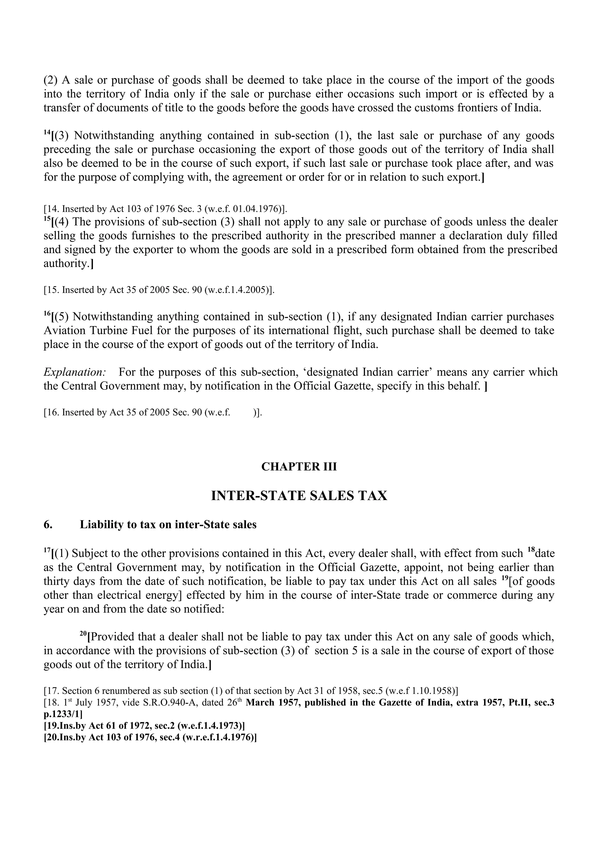 (2) A sale or purchase of goods shall be deemed to take place in the course of the import of the goods
into the territory of India only if the sale or purchase either occasions such import or is effected by a
transfer of documents of title to the goods before the goods have crossed the customs frontiers of India.
14
[(3) Notwithstanding anything contained in sub-section (1), the last sale or purchase of any goods
preceding the sale or purchase occasioning the export of those goods out of the territory of India shall
also be deemed to be in the course of such export, if such last sale or purchase took place after, and was
for the purpose of complying with, the agreement or order for or in relation to such export.]
[14. Inserted by Act 103 of 1976 Sec. 3 (w.e.f. 01.04.1976)].
15
[(4) The provisions of sub-section (3) shall not apply to any sale or purchase of goods unless the dealer
selling the goods furnishes to the prescribed authority in the prescribed manner a declaration duly filled
and signed by the exporter to whom the goods are sold in a prescribed form obtained from the prescribed
authority.]
[15. Inserted by Act 35 of 2005 Sec. 90 (w.e.f.1.4.2005)].
16
[(5) Notwithstanding anything contained in sub-section (1), if any designated Indian carrier purchases
Aviation Turbine Fuel for the purposes of its international flight, such purchase shall be deemed to take
place in the course of the export of goods out of the territory of India.
Explanation: For the purposes of this sub-section, ‘designated Indian carrier’ means any carrier which
the Central Government may, by notification in the Official Gazette, specify in this behalf. ]
[16. Inserted by Act 35 of 2005 Sec. 90 (w.e.f. )].
CHAPTER III
INTER-STATE SALES TAX
6. Liability to tax on inter-State sales
17
[(1) Subject to the other provisions contained in this Act, every dealer shall, with effect from such 18
date
as the Central Government may, by notification in the Official Gazette, appoint, not being earlier than
thirty days from the date of such notification, be liable to pay tax under this Act on all sales 19
[of goods
other than electrical energy] effected by him in the course of inter-State trade or commerce during any
year on and from the date so notified:
20
[Provided that a dealer shall not be liable to pay tax under this Act on any sale of goods which,
in accordance with the provisions of sub-section (3) of section 5 is a sale in the course of export of those
goods out of the territory of India.]
[17. Section 6 renumbered as sub section (1) of that section by Act 31 of 1958, sec.5 (w.e.f 1.10.1958)]
[18. 1st
July 1957, vide S.R.O.940-A, dated 26th
March 1957, published in the Gazette of India, extra 1957, Pt.II, sec.3
p.1233/1]
[19.Ins.by Act 61 of 1972, sec.2 (w.e.f.1.4.1973)]
[20.Ins.by Act 103 of 1976, sec.4 (w.r.e.f.1.4.1976)]
 
