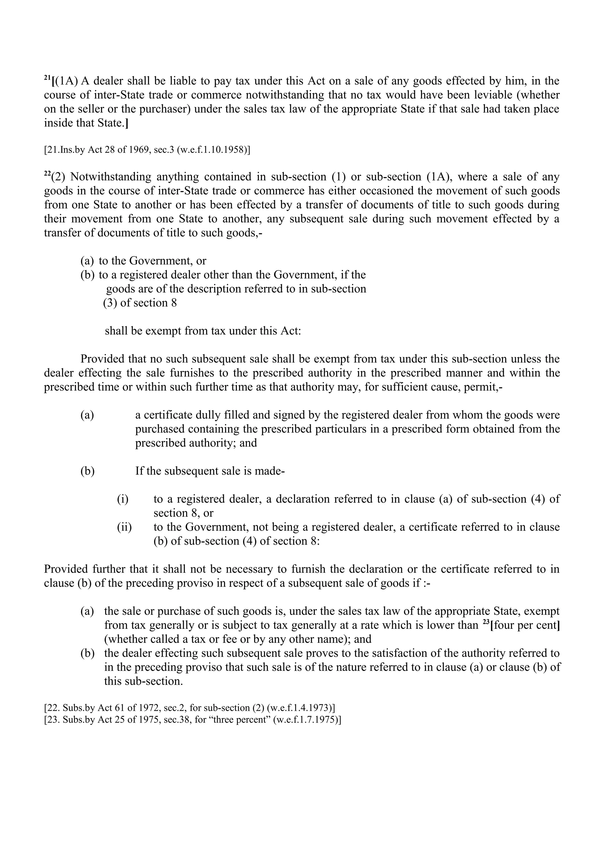 21
[(1A) A dealer shall be liable to pay tax under this Act on a sale of any goods effected by him, in the
course of inter-State trade or commerce notwithstanding that no tax would have been leviable (whether
on the seller or the purchaser) under the sales tax law of the appropriate State if that sale had taken place
inside that State.]
[21.Ins.by Act 28 of 1969, sec.3 (w.e.f.1.10.1958)]
22
(2) Notwithstanding anything contained in sub-section (1) or sub-section (1A), where a sale of any
goods in the course of inter-State trade or commerce has either occasioned the movement of such goods
from one State to another or has been effected by a transfer of documents of title to such goods during
their movement from one State to another, any subsequent sale during such movement effected by a
transfer of documents of title to such goods,-
(a) to the Government, or
(b) to a registered dealer other than the Government, if the
goods are of the description referred to in sub-section
(3) of section 8
shall be exempt from tax under this Act:
Provided that no such subsequent sale shall be exempt from tax under this sub-section unless the
dealer effecting the sale furnishes to the prescribed authority in the prescribed manner and within the
prescribed time or within such further time as that authority may, for sufficient cause, permit,-
(a) a certificate dully filled and signed by the registered dealer from whom the goods were
purchased containing the prescribed particulars in a prescribed form obtained from the
prescribed authority; and
(b) If the subsequent sale is made-
(i) to a registered dealer, a declaration referred to in clause (a) of sub-section (4) of
section 8, or
(ii) to the Government, not being a registered dealer, a certificate referred to in clause
(b) of sub-section (4) of section 8:
Provided further that it shall not be necessary to furnish the declaration or the certificate referred to in
clause (b) of the preceding proviso in respect of a subsequent sale of goods if :-
(a) the sale or purchase of such goods is, under the sales tax law of the appropriate State, exempt
from tax generally or is subject to tax generally at a rate which is lower than 23
[four per cent]
(whether called a tax or fee or by any other name); and
(b) the dealer effecting such subsequent sale proves to the satisfaction of the authority referred to
in the preceding proviso that such sale is of the nature referred to in clause (a) or clause (b) of
this sub-section.
[22. Subs.by Act 61 of 1972, sec.2, for sub-section (2) (w.e.f.1.4.1973)]
[23. Subs.by Act 25 of 1975, sec.38, for “three percent” (w.e.f.1.7.1975)]
 