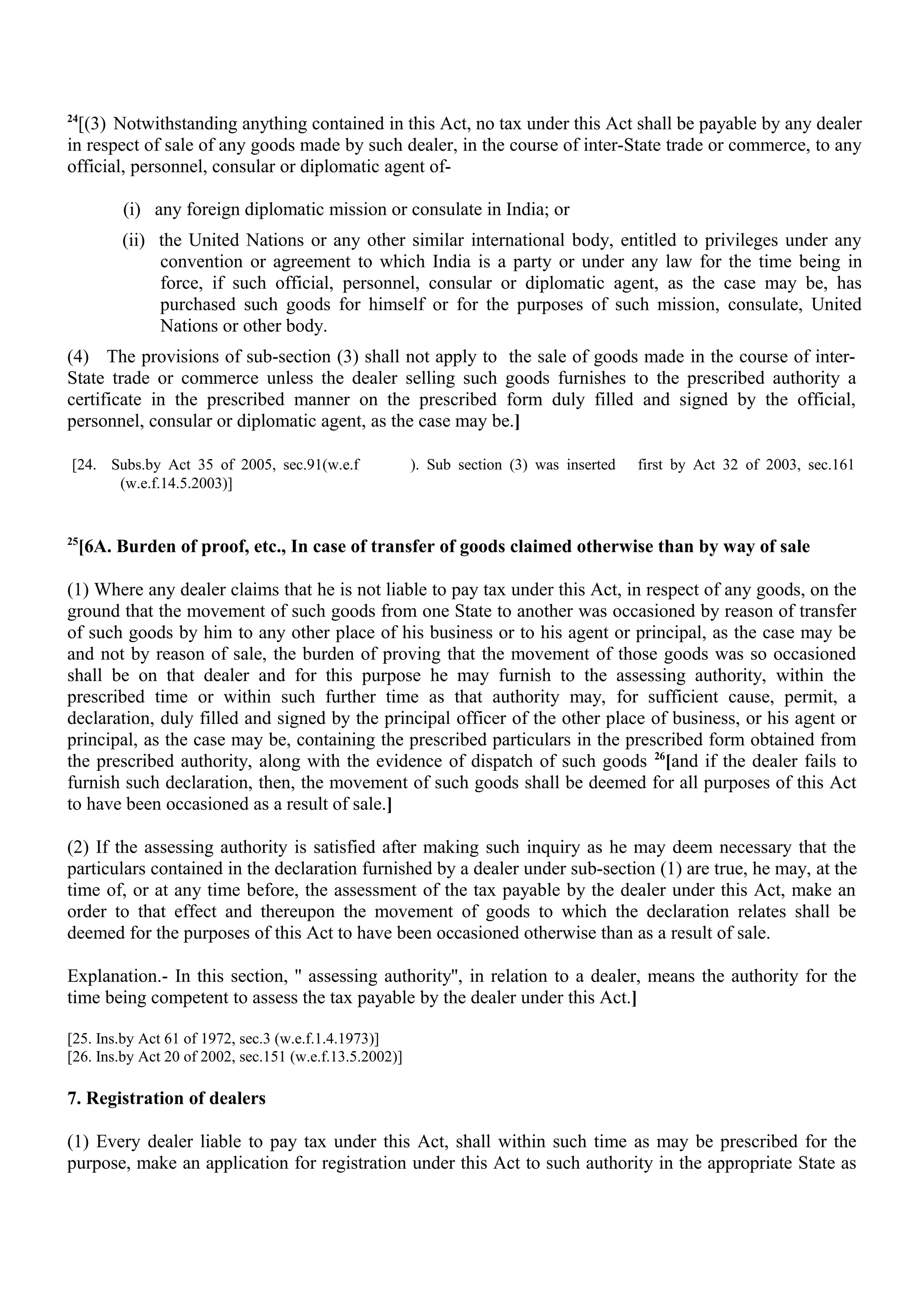 24
[(3) Notwithstanding anything contained in this Act, no tax under this Act shall be payable by any dealer
in respect of sale of any goods made by such dealer, in the course of inter-State trade or commerce, to any
official, personnel, consular or diplomatic agent of-
(i) any foreign diplomatic mission or consulate in India; or
(ii) the United Nations or any other similar international body, entitled to privileges under any
convention or agreement to which India is a party or under any law for the time being in
force, if such official, personnel, consular or diplomatic agent, as the case may be, has
purchased such goods for himself or for the purposes of such mission, consulate, United
Nations or other body.
(4) The provisions of sub-section (3) shall not apply to the sale of goods made in the course of inter-
State trade or commerce unless the dealer selling such goods furnishes to the prescribed authority a
certificate in the prescribed manner on the prescribed form duly filled and signed by the official,
personnel, consular or diplomatic agent, as the case may be.]
[24. Subs.by Act 35 of 2005, sec.91(w.e.f ). Sub section (3) was inserted first by Act 32 of 2003, sec.161
(w.e.f.14.5.2003)]
25
[6A. Burden of proof, etc., In case of transfer of goods claimed otherwise than by way of sale
(1) Where any dealer claims that he is not liable to pay tax under this Act, in respect of any goods, on the
ground that the movement of such goods from one State to another was occasioned by reason of transfer
of such goods by him to any other place of his business or to his agent or principal, as the case may be
and not by reason of sale, the burden of proving that the movement of those goods was so occasioned
shall be on that dealer and for this purpose he may furnish to the assessing authority, within the
prescribed time or within such further time as that authority may, for sufficient cause, permit, a
declaration, duly filled and signed by the principal officer of the other place of business, or his agent or
principal, as the case may be, containing the prescribed particulars in the prescribed form obtained from
the prescribed authority, along with the evidence of dispatch of such goods 26
[and if the dealer fails to
furnish such declaration, then, the movement of such goods shall be deemed for all purposes of this Act
to have been occasioned as a result of sale.]
(2) If the assessing authority is satisfied after making such inquiry as he may deem necessary that the
particulars contained in the declaration furnished by a dealer under sub-section (1) are true, he may, at the
time of, or at any time before, the assessment of the tax payable by the dealer under this Act, make an
order to that effect and thereupon the movement of goods to which the declaration relates shall be
deemed for the purposes of this Act to have been occasioned otherwise than as a result of sale.
Explanation.- In this section, '' assessing authority'', in relation to a dealer, means the authority for the
time being competent to assess the tax payable by the dealer under this Act.]
[25. Ins.by Act 61 of 1972, sec.3 (w.e.f.1.4.1973)]
[26. Ins.by Act 20 of 2002, sec.151 (w.e.f.13.5.2002)]
7. Registration of dealers
(1) Every dealer liable to pay tax under this Act, shall within such time as may be prescribed for the
purpose, make an application for registration under this Act to such authority in the appropriate State as
 