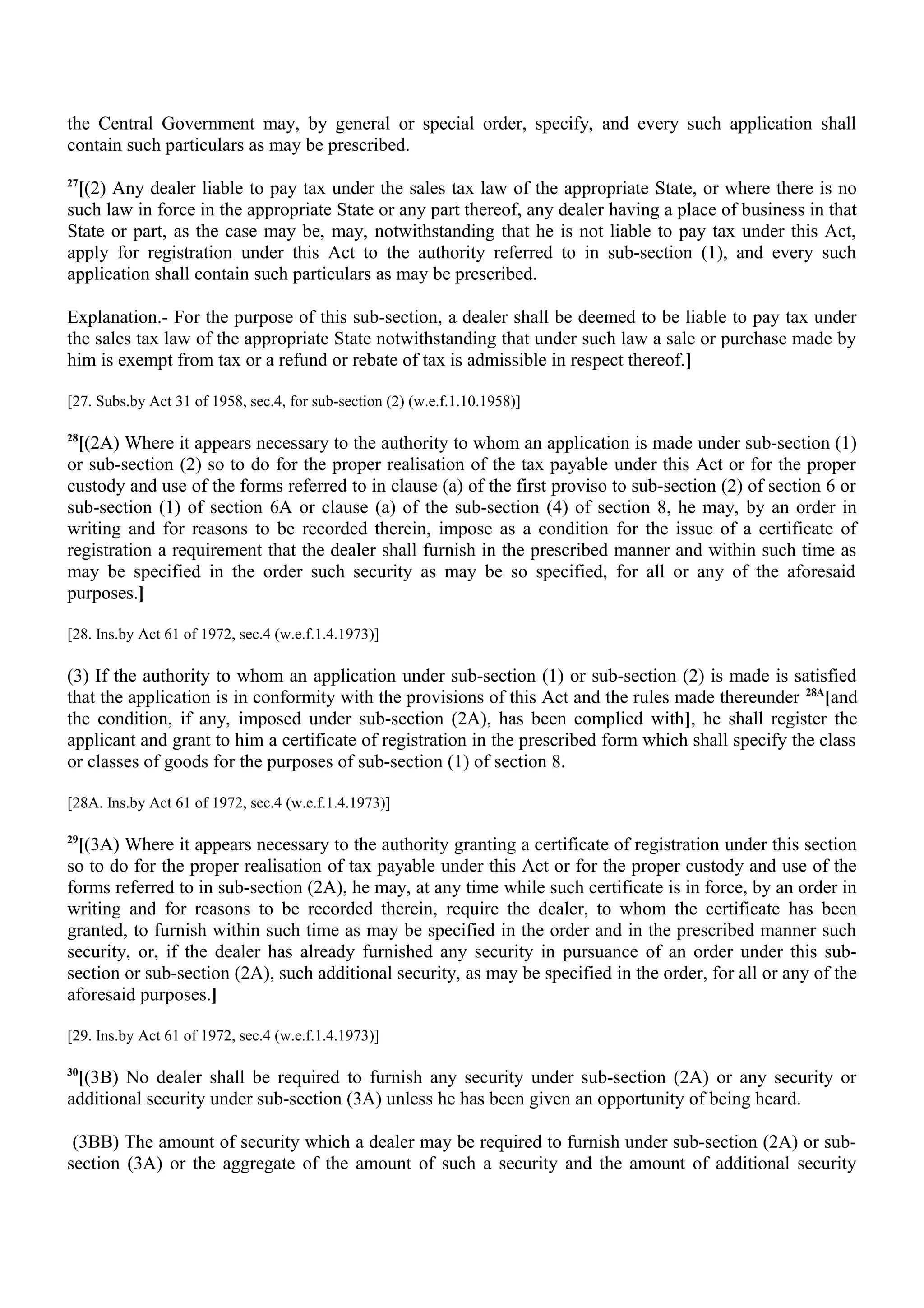the Central Government may, by general or special order, specify, and every such application shall
contain such particulars as may be prescribed.
27
[(2) Any dealer liable to pay tax under the sales tax law of the appropriate State, or where there is no
such law in force in the appropriate State or any part thereof, any dealer having a place of business in that
State or part, as the case may be, may, notwithstanding that he is not liable to pay tax under this Act,
apply for registration under this Act to the authority referred to in sub-section (1), and every such
application shall contain such particulars as may be prescribed.
Explanation.- For the purpose of this sub-section, a dealer shall be deemed to be liable to pay tax under
the sales tax law of the appropriate State notwithstanding that under such law a sale or purchase made by
him is exempt from tax or a refund or rebate of tax is admissible in respect thereof.]
[27. Subs.by Act 31 of 1958, sec.4, for sub-section (2) (w.e.f.1.10.1958)]
28
[(2A) Where it appears necessary to the authority to whom an application is made under sub-section (1)
or sub-section (2) so to do for the proper realisation of the tax payable under this Act or for the proper
custody and use of the forms referred to in clause (a) of the first proviso to sub-section (2) of section 6 or
sub-section (1) of section 6A or clause (a) of the sub-section (4) of section 8, he may, by an order in
writing and for reasons to be recorded therein, impose as a condition for the issue of a certificate of
registration a requirement that the dealer shall furnish in the prescribed manner and within such time as
may be specified in the order such security as may be so specified, for all or any of the aforesaid
purposes.]
[28. Ins.by Act 61 of 1972, sec.4 (w.e.f.1.4.1973)]
(3) If the authority to whom an application under sub-section (1) or sub-section (2) is made is satisfied
that the application is in conformity with the provisions of this Act and the rules made thereunder 28A
[and
the condition, if any, imposed under sub-section (2A), has been complied with], he shall register the
applicant and grant to him a certificate of registration in the prescribed form which shall specify the class
or classes of goods for the purposes of sub-section (1) of section 8.
[28A. Ins.by Act 61 of 1972, sec.4 (w.e.f.1.4.1973)]
29
[(3A) Where it appears necessary to the authority granting a certificate of registration under this section
so to do for the proper realisation of tax payable under this Act or for the proper custody and use of the
forms referred to in sub-section (2A), he may, at any time while such certificate is in force, by an order in
writing and for reasons to be recorded therein, require the dealer, to whom the certificate has been
granted, to furnish within such time as may be specified in the order and in the prescribed manner such
security, or, if the dealer has already furnished any security in pursuance of an order under this sub-
section or sub-section (2A), such additional security, as may be specified in the order, for all or any of the
aforesaid purposes.]
[29. Ins.by Act 61 of 1972, sec.4 (w.e.f.1.4.1973)]
30
[(3B) No dealer shall be required to furnish any security under sub-section (2A) or any security or
additional security under sub-section (3A) unless he has been given an opportunity of being heard.
(3BB) The amount of security which a dealer may be required to furnish under sub-section (2A) or sub-
section (3A) or the aggregate of the amount of such a security and the amount of additional security
 