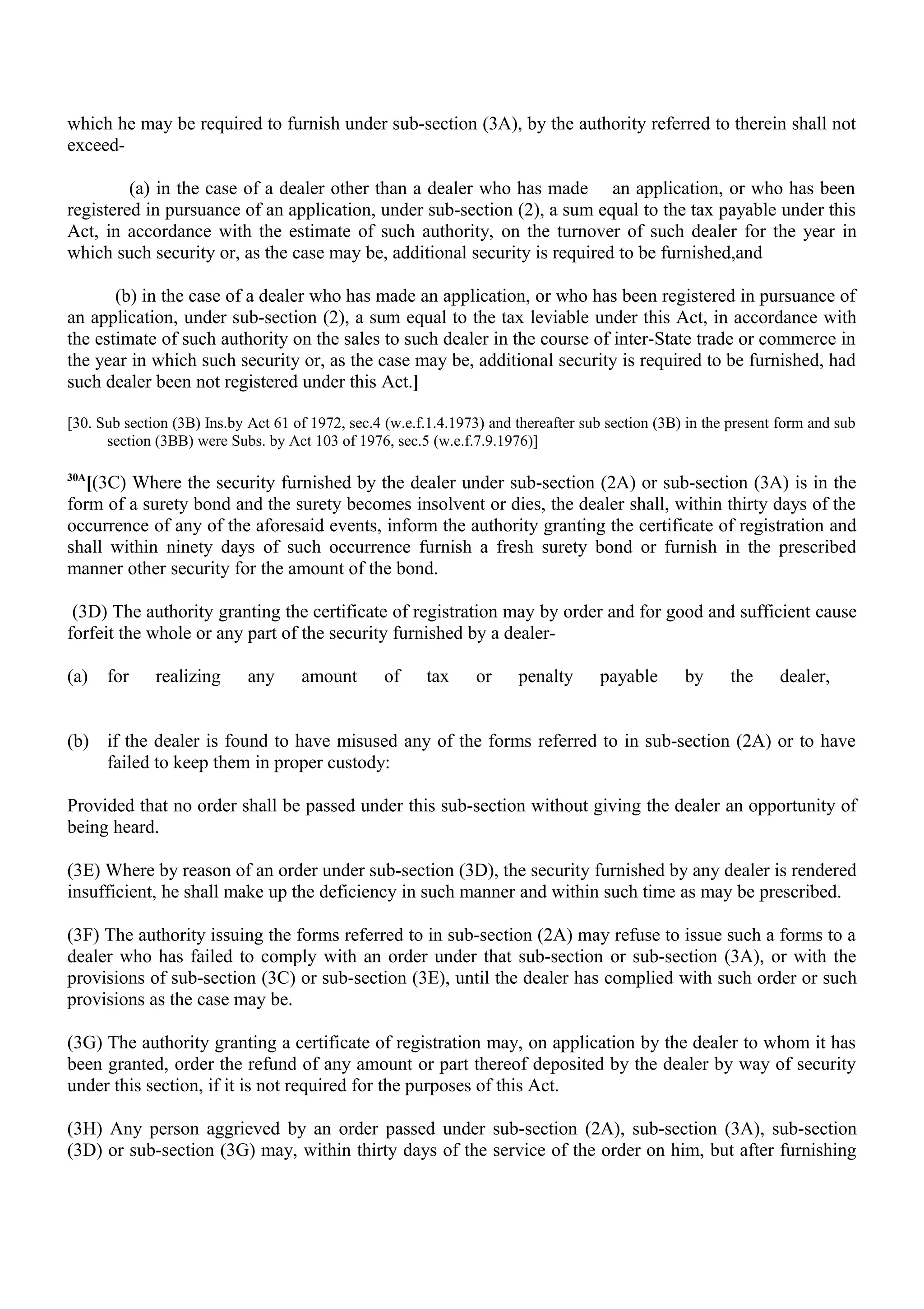 which he may be required to furnish under sub-section (3A), by the authority referred to therein shall not
exceed-
(a) in the case of a dealer other than a dealer who has made an application, or who has been
registered in pursuance of an application, under sub-section (2), a sum equal to the tax payable under this
Act, in accordance with the estimate of such authority, on the turnover of such dealer for the year in
which such security or, as the case may be, additional security is required to be furnished,and
(b) in the case of a dealer who has made an application, or who has been registered in pursuance of
an application, under sub-section (2), a sum equal to the tax leviable under this Act, in accordance with
the estimate of such authority on the sales to such dealer in the course of inter-State trade or commerce in
the year in which such security or, as the case may be, additional security is required to be furnished, had
such dealer been not registered under this Act.]
[30. Sub section (3B) Ins.by Act 61 of 1972, sec.4 (w.e.f.1.4.1973) and thereafter sub section (3B) in the present form and sub
section (3BB) were Subs. by Act 103 of 1976, sec.5 (w.e.f.7.9.1976)]
30A
[(3C) Where the security furnished by the dealer under sub-section (2A) or sub-section (3A) is in the
form of a surety bond and the surety becomes insolvent or dies, the dealer shall, within thirty days of the
occurrence of any of the aforesaid events, inform the authority granting the certificate of registration and
shall within ninety days of such occurrence furnish a fresh surety bond or furnish in the prescribed
manner other security for the amount of the bond.
(3D) The authority granting the certificate of registration may by order and for good and sufficient cause
forfeit the whole or any part of the security furnished by a dealer-
(a) for realizing any amount of tax or penalty payable by the dealer,
(b) if the dealer is found to have misused any of the forms referred to in sub-section (2A) or to have
failed to keep them in proper custody:
Provided that no order shall be passed under this sub-section without giving the dealer an opportunity of
being heard.
(3E) Where by reason of an order under sub-section (3D), the security furnished by any dealer is rendered
insufficient, he shall make up the deficiency in such manner and within such time as may be prescribed.
(3F) The authority issuing the forms referred to in sub-section (2A) may refuse to issue such a forms to a
dealer who has failed to comply with an order under that sub-section or sub-section (3A), or with the
provisions of sub-section (3C) or sub-section (3E), until the dealer has complied with such order or such
provisions as the case may be.
(3G) The authority granting a certificate of registration may, on application by the dealer to whom it has
been granted, order the refund of any amount or part thereof deposited by the dealer by way of security
under this section, if it is not required for the purposes of this Act.
(3H) Any person aggrieved by an order passed under sub-section (2A), sub-section (3A), sub-section
(3D) or sub-section (3G) may, within thirty days of the service of the order on him, but after furnishing
 