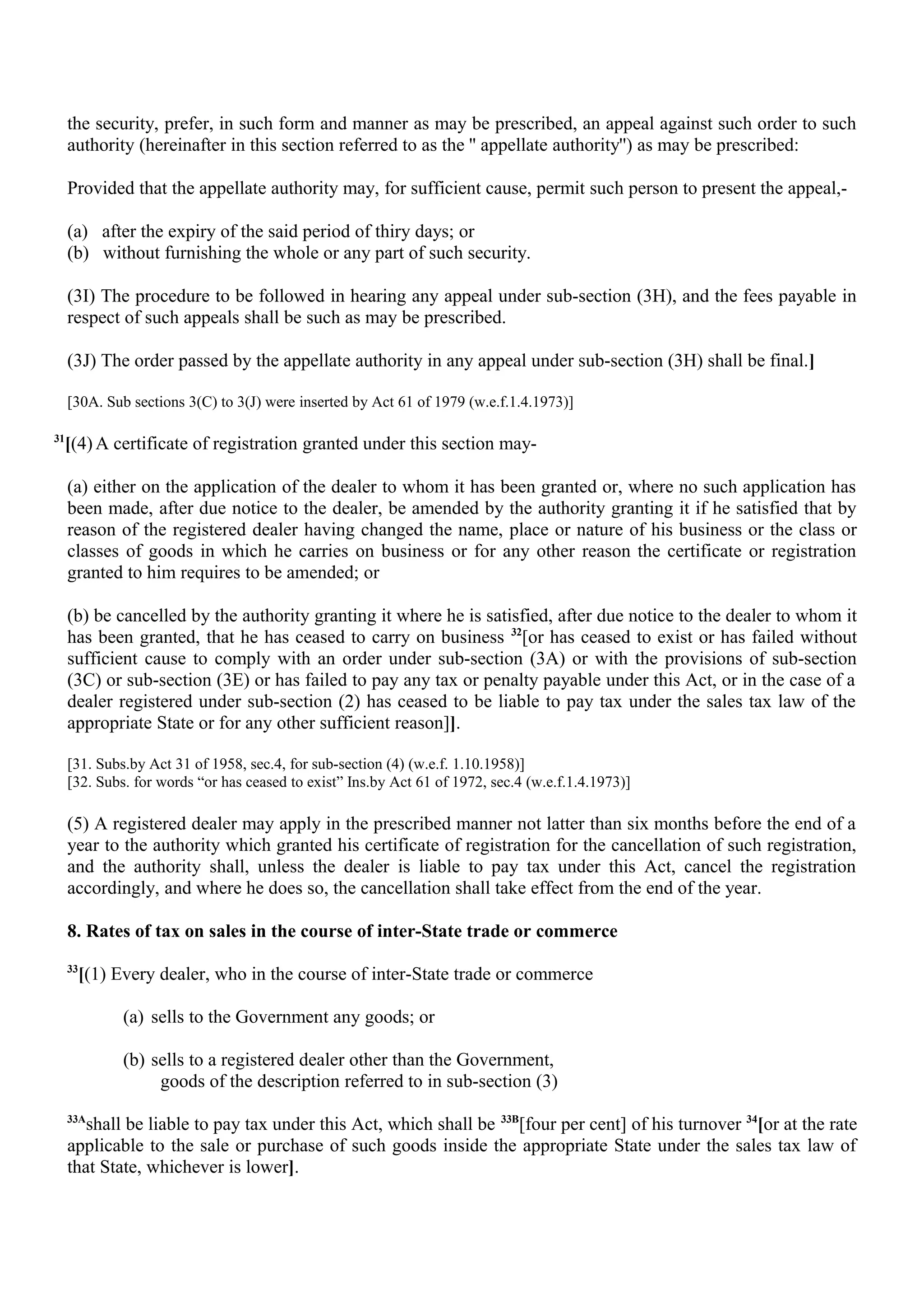 the security, prefer, in such form and manner as may be prescribed, an appeal against such order to such
authority (hereinafter in this section referred to as the '' appellate authority'') as may be prescribed:
Provided that the appellate authority may, for sufficient cause, permit such person to present the appeal,-
(a) after the expiry of the said period of thiry days; or
(b) without furnishing the whole or any part of such security.
(3I) The procedure to be followed in hearing any appeal under sub-section (3H), and the fees payable in
respect of such appeals shall be such as may be prescribed.
(3J) The order passed by the appellate authority in any appeal under sub-section (3H) shall be final.]
[30A. Sub sections 3(C) to 3(J) were inserted by Act 61 of 1979 (w.e.f.1.4.1973)]
31
[(4) A certificate of registration granted under this section may-
(a) either on the application of the dealer to whom it has been granted or, where no such application has
been made, after due notice to the dealer, be amended by the authority granting it if he satisfied that by
reason of the registered dealer having changed the name, place or nature of his business or the class or
classes of goods in which he carries on business or for any other reason the certificate or registration
granted to him requires to be amended; or
(b) be cancelled by the authority granting it where he is satisfied, after due notice to the dealer to whom it
has been granted, that he has ceased to carry on business 32
[or has ceased to exist or has failed without
sufficient cause to comply with an order under sub-section (3A) or with the provisions of sub-section
(3C) or sub-section (3E) or has failed to pay any tax or penalty payable under this Act, or in the case of a
dealer registered under sub-section (2) has ceased to be liable to pay tax under the sales tax law of the
appropriate State or for any other sufficient reason]].
[31. Subs.by Act 31 of 1958, sec.4, for sub-section (4) (w.e.f. 1.10.1958)]
[32. Subs. for words “or has ceased to exist” Ins.by Act 61 of 1972, sec.4 (w.e.f.1.4.1973)]
(5) A registered dealer may apply in the prescribed manner not latter than six months before the end of a
year to the authority which granted his certificate of registration for the cancellation of such registration,
and the authority shall, unless the dealer is liable to pay tax under this Act, cancel the registration
accordingly, and where he does so, the cancellation shall take effect from the end of the year.
8. Rates of tax on sales in the course of inter-State trade or commerce
33
[(1) Every dealer, who in the course of inter-State trade or commerce
(a) sells to the Government any goods; or
(b) sells to a registered dealer other than the Government,
goods of the description referred to in sub-section (3)
33A
shall be liable to pay tax under this Act, which shall be 33B
[four per cent] of his turnover 34
[or at the rate
applicable to the sale or purchase of such goods inside the appropriate State under the sales tax law of
that State, whichever is lower].
 