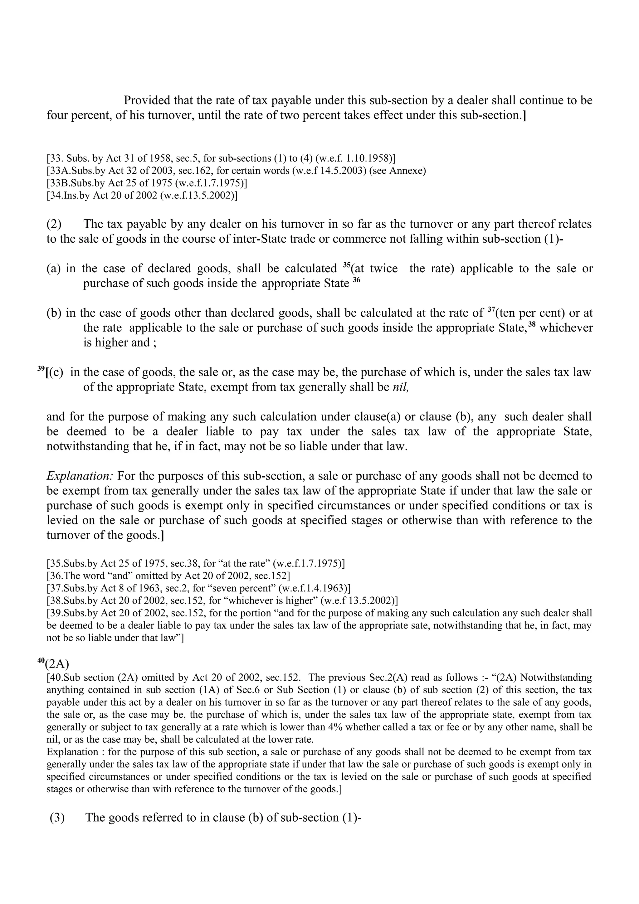 Provided that the rate of tax payable under this sub-section by a dealer shall continue to be
four percent, of his turnover, until the rate of two percent takes effect under this sub-section.]
[33. Subs. by Act 31 of 1958, sec.5, for sub-sections (1) to (4) (w.e.f. 1.10.1958)]
[33A.Subs.by Act 32 of 2003, sec.162, for certain words (w.e.f 14.5.2003) (see Annexe)
[33B.Subs.by Act 25 of 1975 (w.e.f.1.7.1975)]
[34.Ins.by Act 20 of 2002 (w.e.f.13.5.2002)]
(2) The tax payable by any dealer on his turnover in so far as the turnover or any part thereof relates
to the sale of goods in the course of inter-State trade or commerce not falling within sub-section (1)-
(a) in the case of declared goods, shall be calculated 35
(at twice the rate) applicable to the sale or
purchase of such goods inside the appropriate State 36
(b) in the case of goods other than declared goods, shall be calculated at the rate of 37
(ten per cent) or at
the rate applicable to the sale or purchase of such goods inside the appropriate State,38
whichever
is higher and ;
39
[(c) in the case of goods, the sale or, as the case may be, the purchase of which is, under the sales tax law
of the appropriate State, exempt from tax generally shall be nil,
and for the purpose of making any such calculation under clause(a) or clause (b), any such dealer shall
be deemed to be a dealer liable to pay tax under the sales tax law of the appropriate State,
notwithstanding that he, if in fact, may not be so liable under that law.
Explanation: For the purposes of this sub-section, a sale or purchase of any goods shall not be deemed to
be exempt from tax generally under the sales tax law of the appropriate State if under that law the sale or
purchase of such goods is exempt only in specified circumstances or under specified conditions or tax is
levied on the sale or purchase of such goods at specified stages or otherwise than with reference to the
turnover of the goods.]
[35.Subs.by Act 25 of 1975, sec.38, for “at the rate” (w.e.f.1.7.1975)]
[36.The word “and” omitted by Act 20 of 2002, sec.152]
[37.Subs.by Act 8 of 1963, sec.2, for “seven percent” (w.e.f.1.4.1963)]
[38.Subs.by Act 20 of 2002, sec.152, for “whichever is higher” (w.e.f 13.5.2002)]
[39.Subs.by Act 20 of 2002, sec.152, for the portion “and for the purpose of making any such calculation any such dealer shall
be deemed to be a dealer liable to pay tax under the sales tax law of the appropriate sate, notwithstanding that he, in fact, may
not be so liable under that law”]
40
(2A)
[40.Sub section (2A) omitted by Act 20 of 2002, sec.152. The previous Sec.2(A) read as follows :- “(2A) Notwithstanding
anything contained in sub section (1A) of Sec.6 or Sub Section (1) or clause (b) of sub section (2) of this section, the tax
payable under this act by a dealer on his turnover in so far as the turnover or any part thereof relates to the sale of any goods,
the sale or, as the case may be, the purchase of which is, under the sales tax law of the appropriate state, exempt from tax
generally or subject to tax generally at a rate which is lower than 4% whether called a tax or fee or by any other name, shall be
nil, or as the case may be, shall be calculated at the lower rate.
Explanation : for the purpose of this sub section, a sale or purchase of any goods shall not be deemed to be exempt from tax
generally under the sales tax law of the appropriate state if under that law the sale or purchase of such goods is exempt only in
specified circumstances or under specified conditions or the tax is levied on the sale or purchase of such goods at specified
stages or otherwise than with reference to the turnover of the goods.]
(3) The goods referred to in clause (b) of sub-section (1)-
 