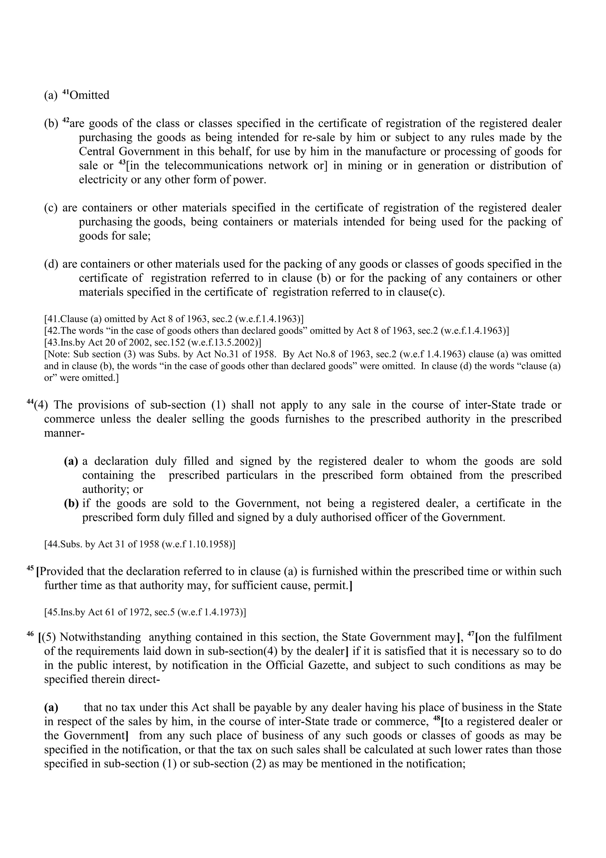 (a) 41
Omitted
(b) 42
are goods of the class or classes specified in the certificate of registration of the registered dealer
purchasing the goods as being intended for re-sale by him or subject to any rules made by the
Central Government in this behalf, for use by him in the manufacture or processing of goods for
sale or 43
[in the telecommunications network or] in mining or in generation or distribution of
electricity or any other form of power.
(c) are containers or other materials specified in the certificate of registration of the registered dealer
purchasing the goods, being containers or materials intended for being used for the packing of
goods for sale;
(d) are containers or other materials used for the packing of any goods or classes of goods specified in the
certificate of registration referred to in clause (b) or for the packing of any containers or other
materials specified in the certificate of registration referred to in clause(c).
[41.Clause (a) omitted by Act 8 of 1963, sec.2 (w.e.f.1.4.1963)]
[42.The words “in the case of goods others than declared goods” omitted by Act 8 of 1963, sec.2 (w.e.f.1.4.1963)]
[43.Ins.by Act 20 of 2002, sec.152 (w.e.f.13.5.2002)]
[Note: Sub section (3) was Subs. by Act No.31 of 1958. By Act No.8 of 1963, sec.2 (w.e.f 1.4.1963) clause (a) was omitted
and in clause (b), the words “in the case of goods other than declared goods” were omitted. In clause (d) the words “clause (a)
or” were omitted.]
44
(4) The provisions of sub-section (1) shall not apply to any sale in the course of inter-State trade or
commerce unless the dealer selling the goods furnishes to the prescribed authority in the prescribed
manner-
(a) a declaration duly filled and signed by the registered dealer to whom the goods are sold
containing the prescribed particulars in the prescribed form obtained from the prescribed
authority; or
(b) if the goods are sold to the Government, not being a registered dealer, a certificate in the
prescribed form duly filled and signed by a duly authorised officer of the Government.
[44.Subs. by Act 31 of 1958 (w.e.f 1.10.1958)]
45
[Provided that the declaration referred to in clause (a) is furnished within the prescribed time or within such
further time as that authority may, for sufficient cause, permit.]
[45.Ins.by Act 61 of 1972, sec.5 (w.e.f 1.4.1973)]
46
[(5) Notwithstanding anything contained in this section, the State Government may], 47
[on the fulfilment
of the requirements laid down in sub-section(4) by the dealer] if it is satisfied that it is necessary so to do
in the public interest, by notification in the Official Gazette, and subject to such conditions as may be
specified therein direct-
(a) that no tax under this Act shall be payable by any dealer having his place of business in the State
in respect of the sales by him, in the course of inter-State trade or commerce, 48
[to a registered dealer or
the Government] from any such place of business of any such goods or classes of goods as may be
specified in the notification, or that the tax on such sales shall be calculated at such lower rates than those
specified in sub-section (1) or sub-section (2) as may be mentioned in the notification;
 