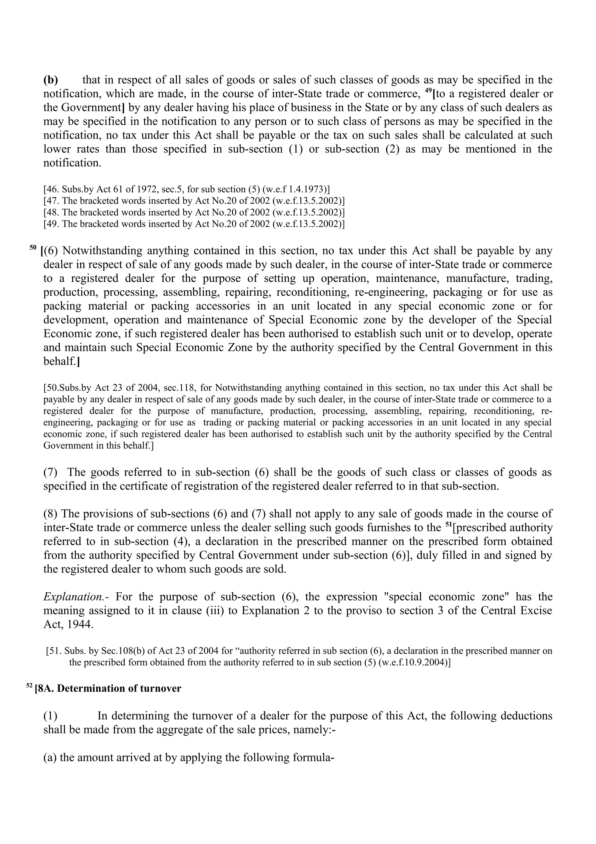 (b) that in respect of all sales of goods or sales of such classes of goods as may be specified in the
notification, which are made, in the course of inter-State trade or commerce, 49
[to a registered dealer or
the Government] by any dealer having his place of business in the State or by any class of such dealers as
may be specified in the notification to any person or to such class of persons as may be specified in the
notification, no tax under this Act shall be payable or the tax on such sales shall be calculated at such
lower rates than those specified in sub-section (1) or sub-section (2) as may be mentioned in the
notification.
[46. Subs.by Act 61 of 1972, sec.5, for sub section (5) (w.e.f 1.4.1973)]
[47. The bracketed words inserted by Act No.20 of 2002 (w.e.f.13.5.2002)]
[48. The bracketed words inserted by Act No.20 of 2002 (w.e.f.13.5.2002)]
[49. The bracketed words inserted by Act No.20 of 2002 (w.e.f.13.5.2002)]
50
[(6) Notwithstanding anything contained in this section, no tax under this Act shall be payable by any
dealer in respect of sale of any goods made by such dealer, in the course of inter-State trade or commerce
to a registered dealer for the purpose of setting up operation, maintenance, manufacture, trading,
production, processing, assembling, repairing, reconditioning, re-engineering, packaging or for use as
packing material or packing accessories in an unit located in any special economic zone or for
development, operation and maintenance of Special Economic zone by the developer of the Special
Economic zone, if such registered dealer has been authorised to establish such unit or to develop, operate
and maintain such Special Economic Zone by the authority specified by the Central Government in this
behalf.]
[50.Subs.by Act 23 of 2004, sec.118, for Notwithstanding anything contained in this section, no tax under this Act shall be
payable by any dealer in respect of sale of any goods made by such dealer, in the course of inter-State trade or commerce to a
registered dealer for the purpose of manufacture, production, processing, assembling, repairing, reconditioning, re-
engineering, packaging or for use as trading or packing material or packing accessories in an unit located in any special
economic zone, if such registered dealer has been authorised to establish such unit by the authority specified by the Central
Government in this behalf.]
(7) The goods referred to in sub-section (6) shall be the goods of such class or classes of goods as
specified in the certificate of registration of the registered dealer referred to in that sub-section.
(8) The provisions of sub-sections (6) and (7) shall not apply to any sale of goods made in the course of
inter-State trade or commerce unless the dealer selling such goods furnishes to the 51
[prescribed authority
referred to in sub-section (4), a declaration in the prescribed manner on the prescribed form obtained
from the authority specified by Central Government under sub-section (6)], duly filled in and signed by
the registered dealer to whom such goods are sold.
Explanation.- For the purpose of sub-section (6), the expression "special economic zone" has the
meaning assigned to it in clause (iii) to Explanation 2 to the proviso to section 3 of the Central Excise
Act, 1944.
[51. Subs. by Sec.108(b) of Act 23 of 2004 for “authority referred in sub section (6), a declaration in the prescribed manner on
the prescribed form obtained from the authority referred to in sub section (5) (w.e.f.10.9.2004)]
52
[8A. Determination of turnover
(1) In determining the turnover of a dealer for the purpose of this Act, the following deductions
shall be made from the aggregate of the sale prices, namely:-
(a) the amount arrived at by applying the following formula-
 